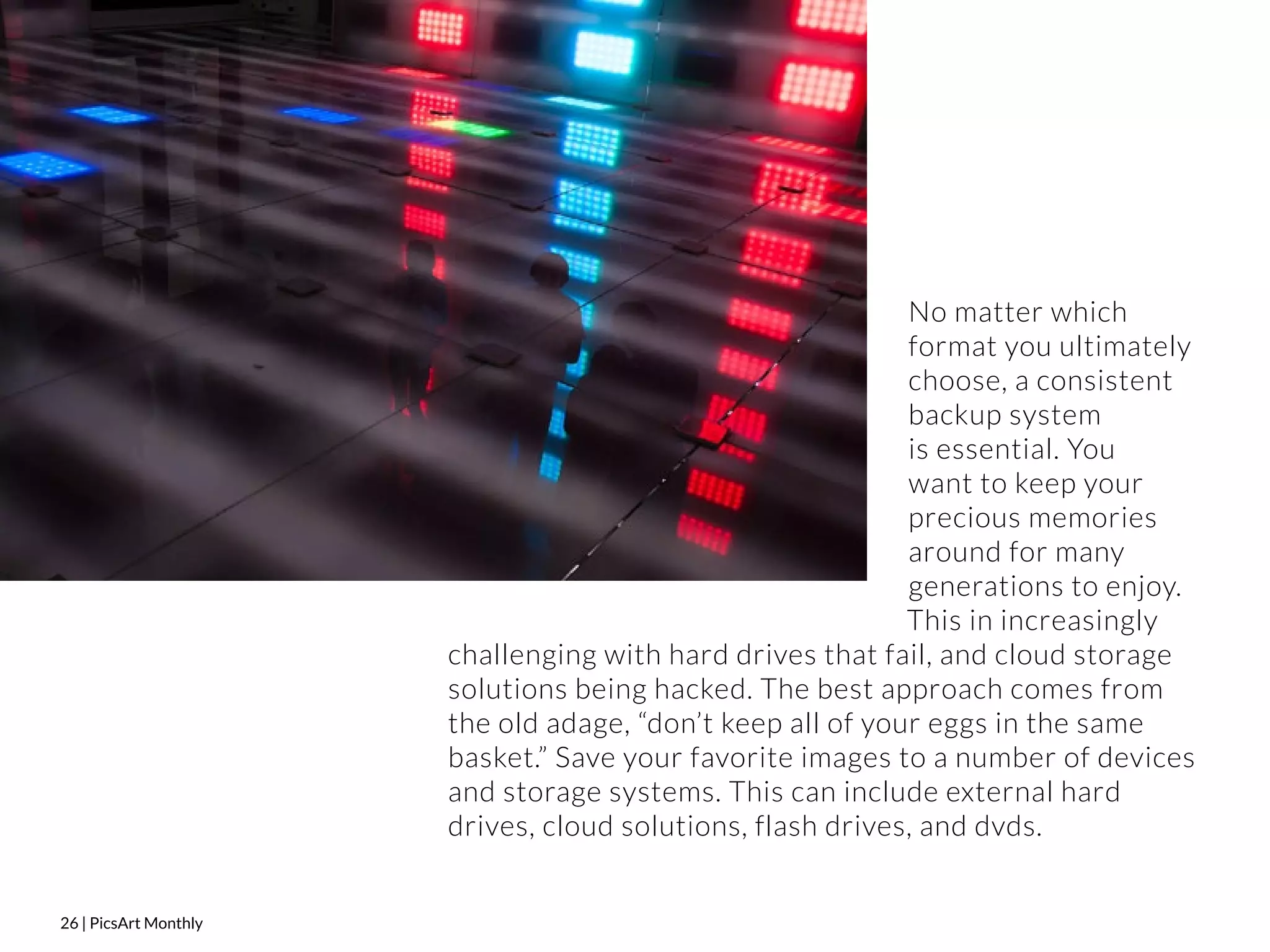 26 | PicsArt Monthly 
No matter which 
format you ultimately 
choose, a consistent 
backup system 
is essential. You 
want to keep your 
precious memories 
around for many 
generations to enjoy. 
This in increasingly 
challenging with hard drives that fail, and cloud storage 
solutions being hacked. The best approach comes from 
the old adage, “don’t keep all of your eggs in the same 
basket.” Save your favorite images to a number of devices 
and storage systems. This can include external hard 
drives, cloud solutions, flash drives, and dvds. 
 