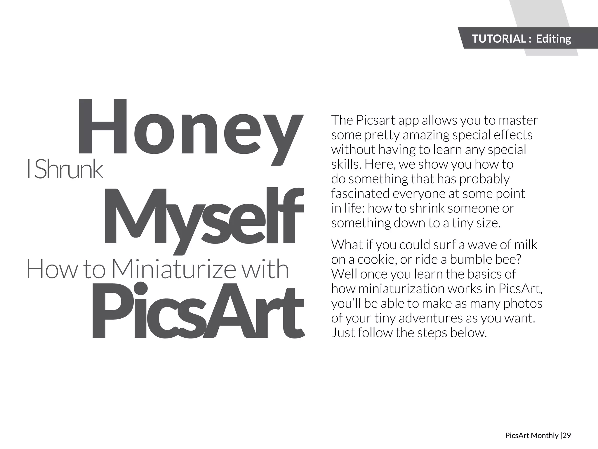 TUTORIAL : Editing 
PicsArt Monthly |29 
Honey 
Myself 
I Shrunk 
How to Miniaturize with 
The Picsart app allows you to master 
some pretty amazing special effects 
without having to learn any special 
skills. Here, we show you how to 
do something that has probably 
fascinated everyone at some point 
in life: how to shrink someone or 
something down to a tiny size. 
What if you could surf a wave of milk 
on a cookie, or ride a bumble bee? 
Well once you learn the basics of 
how miniaturization works in PicsArt, 
you’ll be able to make as many photos 
of your tiny adventures as you want. 
Just follow the steps below. 
PicsArt 
 