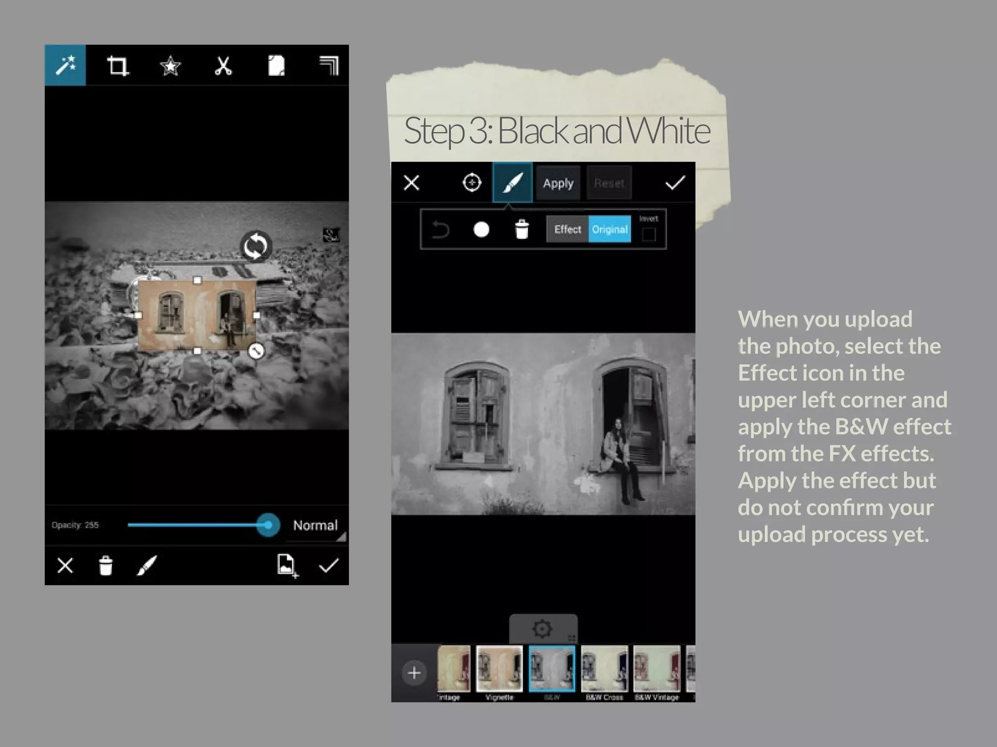 When you upload 
the photo, select the 
Effect icon in the 
upper left corner and 
apply the B&W effect 
from the FX effects. 
Apply the effect but 
do not confirm your 
upload process yet. 
Step 3: Black and White 
 