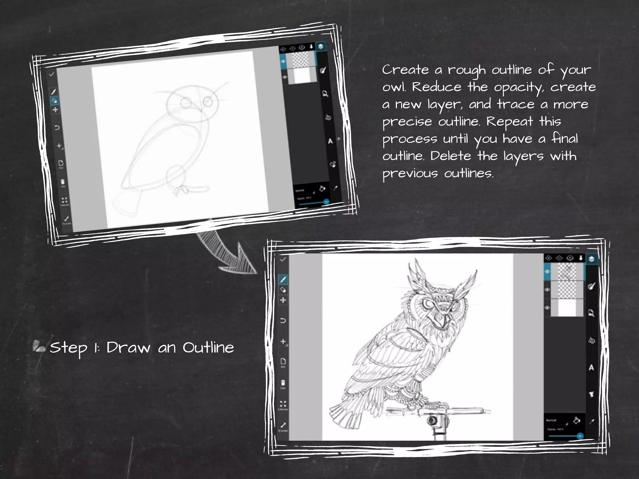 40 | PicsArt Monthly 
Create a rough outline of your 
owl. Reduce the opacity, create 
a new layer, and trace a more 
precise outline. Repeat this 
process until you have a final 
outline. Delete the layers with 
previous outlines. 
Step 1: Draw an Outline 
 