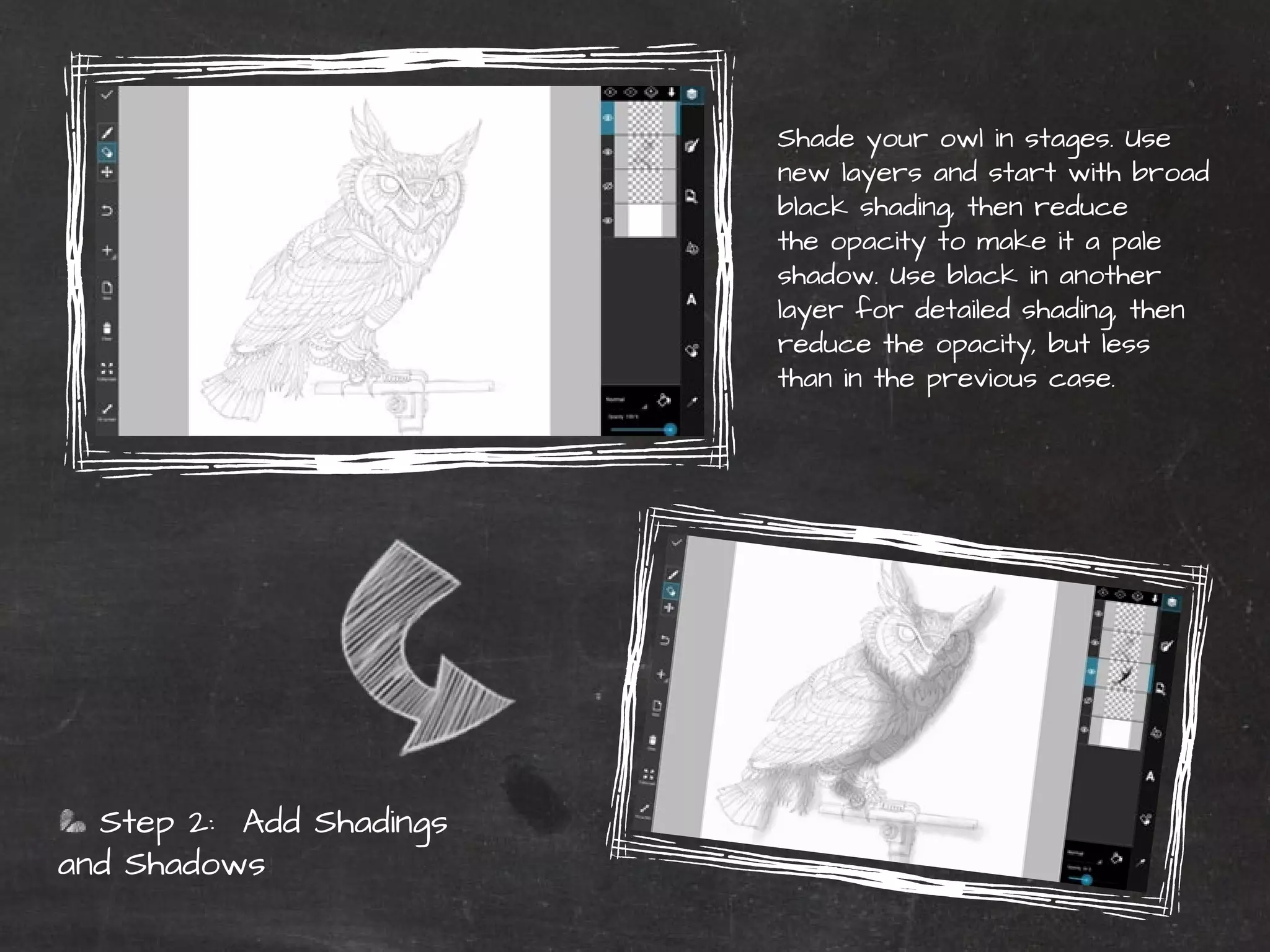 PicsArt Monthly |41 
Step 2: Add Shadings 
and Shadows 
Shade your owl in stages. Use 
new layers and start with broad 
black shading, then reduce 
the opacity to make it a pale 
shadow. Use black in another 
layer for detailed shading, then 
reduce the opacity, but less 
than in the previous case. 
 