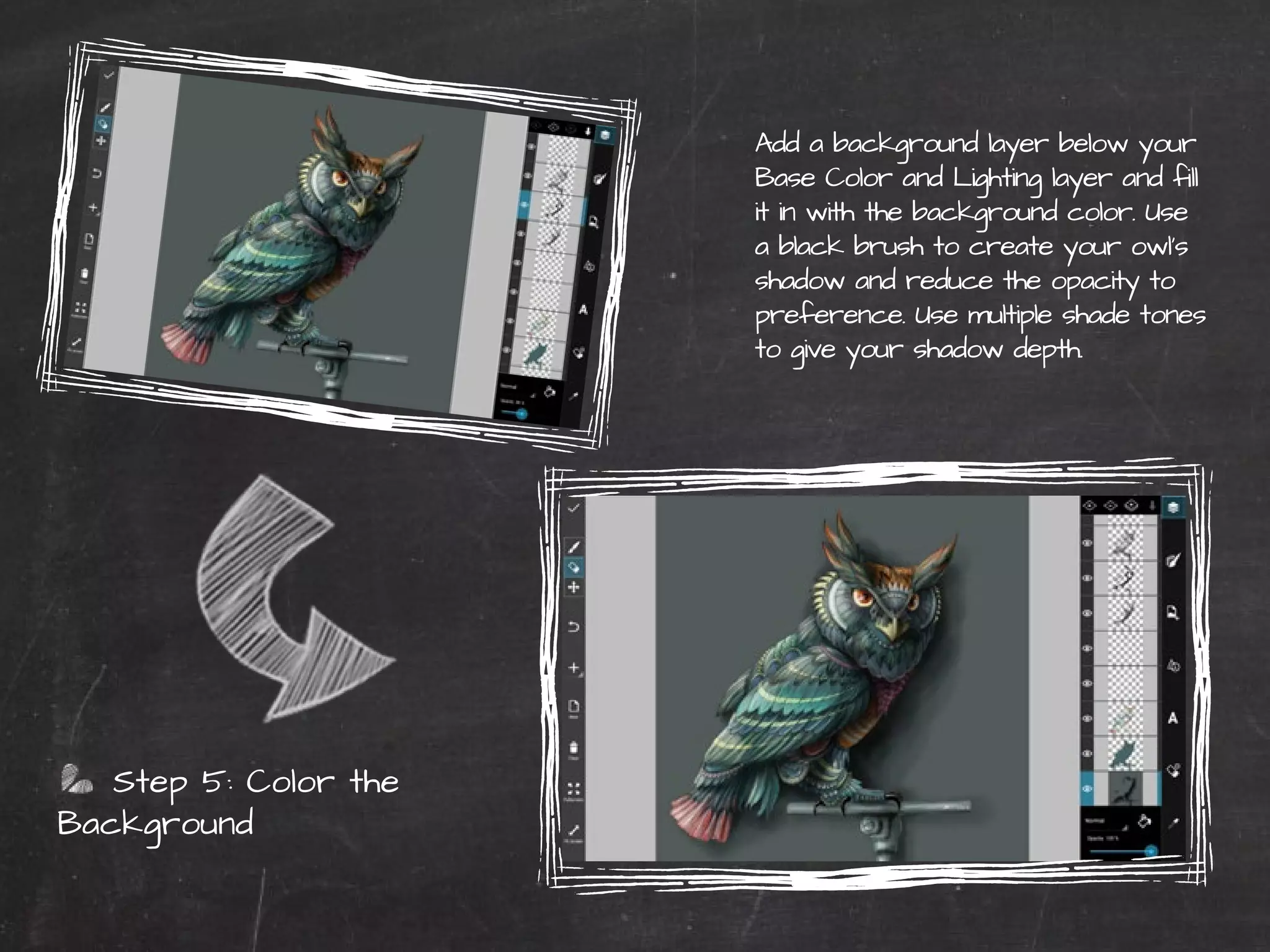 Step 5: Color the 
Background 
44 | PicsArt Monthly 
Add a background layer below your 
Base Color and Lighting layer and fill 
it in with the background color. Use 
a black brush to create your owl’s 
shadow and reduce the opacity to 
preference. Use multiple shade tones 
to give your shadow depth. 
 