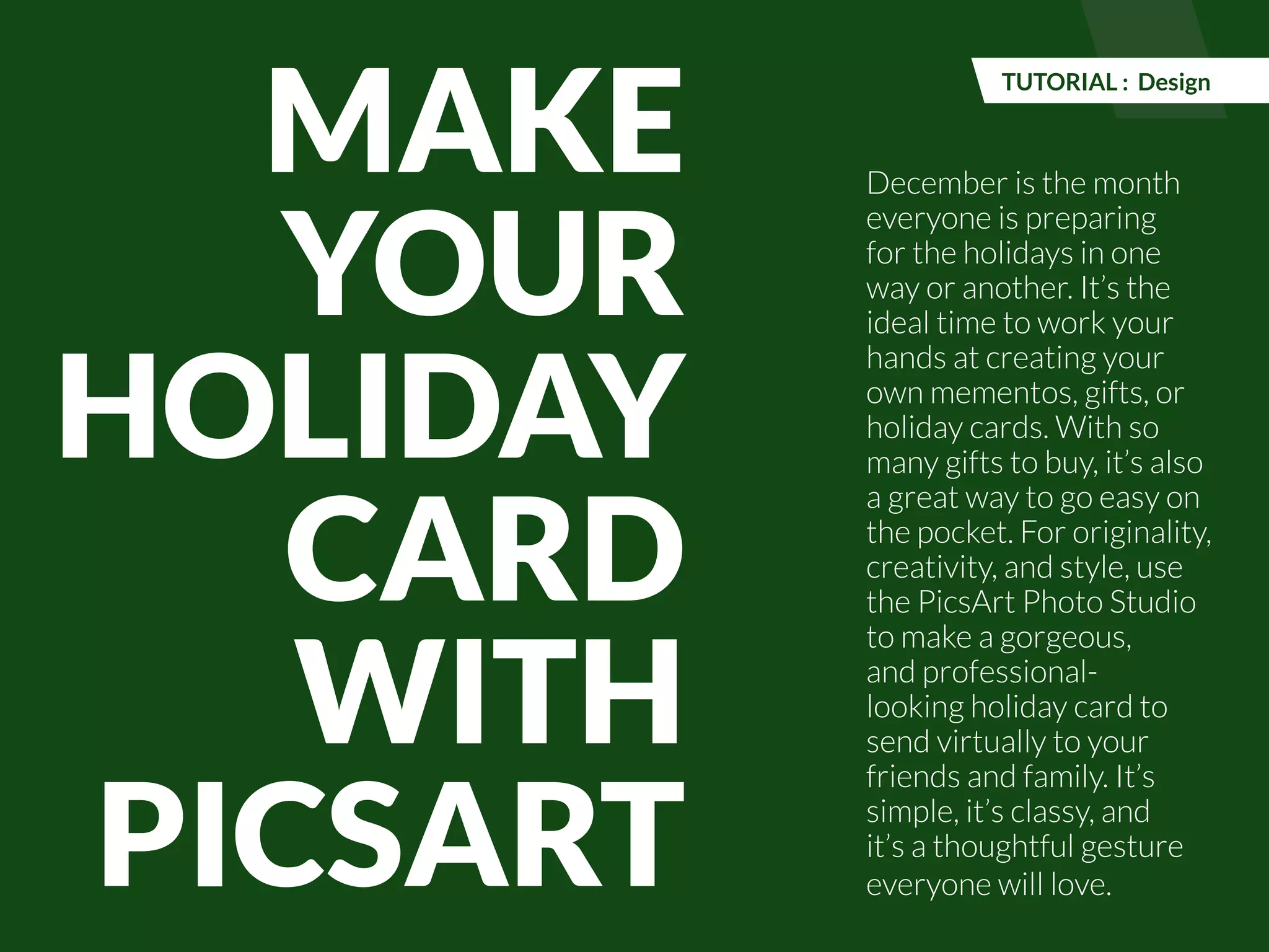 December is the month 
everyone is preparing 
for the holidays in one 
way or another. It’s the 
ideal time to work your 
hands at creating your 
own mementos, gifts, or 
holiday cards. With so 
many gifts to buy, it’s also 
a great way to go easy on 
the pocket. For originality, 
creativity, and style, use 
the PicsArt Photo Studio 
to make a gorgeous, 
and professional-looking 
holiday card to 
send virtually to your 
friends and family. It’s 
simple, it’s classy, and 
it’s a thoughtful gesture 
everyone will love. 
PicsArt Monthly |47 
MAKE 
YOUR 
HOLIDAY 
CARD 
WITH 
PICSART 
TUTORIAL : Design 
 