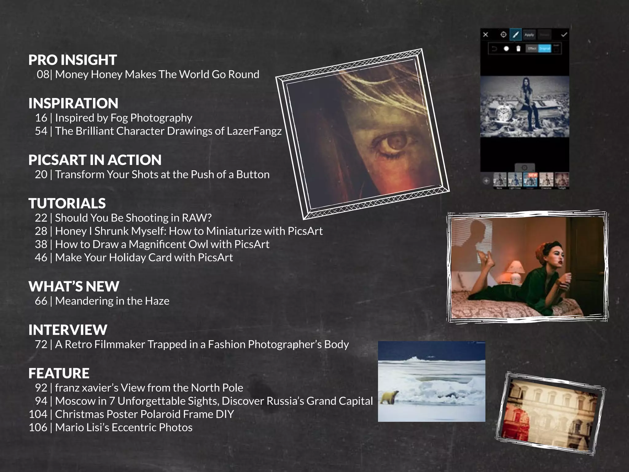 PicsArt Monthly |5 
PRO INSIGHT 
08| Money Honey Makes The World Go Round 
INSPIRATION 
16 | Inspired by Fog Photography 
54 | The Brilliant Character Drawings of LazerFangz 
PICSART IN ACTION 
20 | Transform Your Shots at the Push of a Button 
TUTORIALS 
22 | Should You Be Shooting in RAW? 
28 | Honey I Shrunk Myself: How to Miniaturize with PicsArt 
38 | How to Draw a Magnificent Owl with PicsArt 
46 | Make Your Holiday Card with PicsArt 
WHAT’S NEW 
66 | Meandering in the Haze 
INTERVIEW 
72 | A Retro Filmmaker Trapped in a Fashion Photographer’s Body 
FEATURE 
92 | franz xavier’s View from the North Pole 
94 | Moscow in 7 Unforgettable Sights, Discover Russia’s Grand Capital 
104 | Christmas Poster Polaroid Frame DIY 
106 | Mario Lisi’s Eccentric Photos 
 