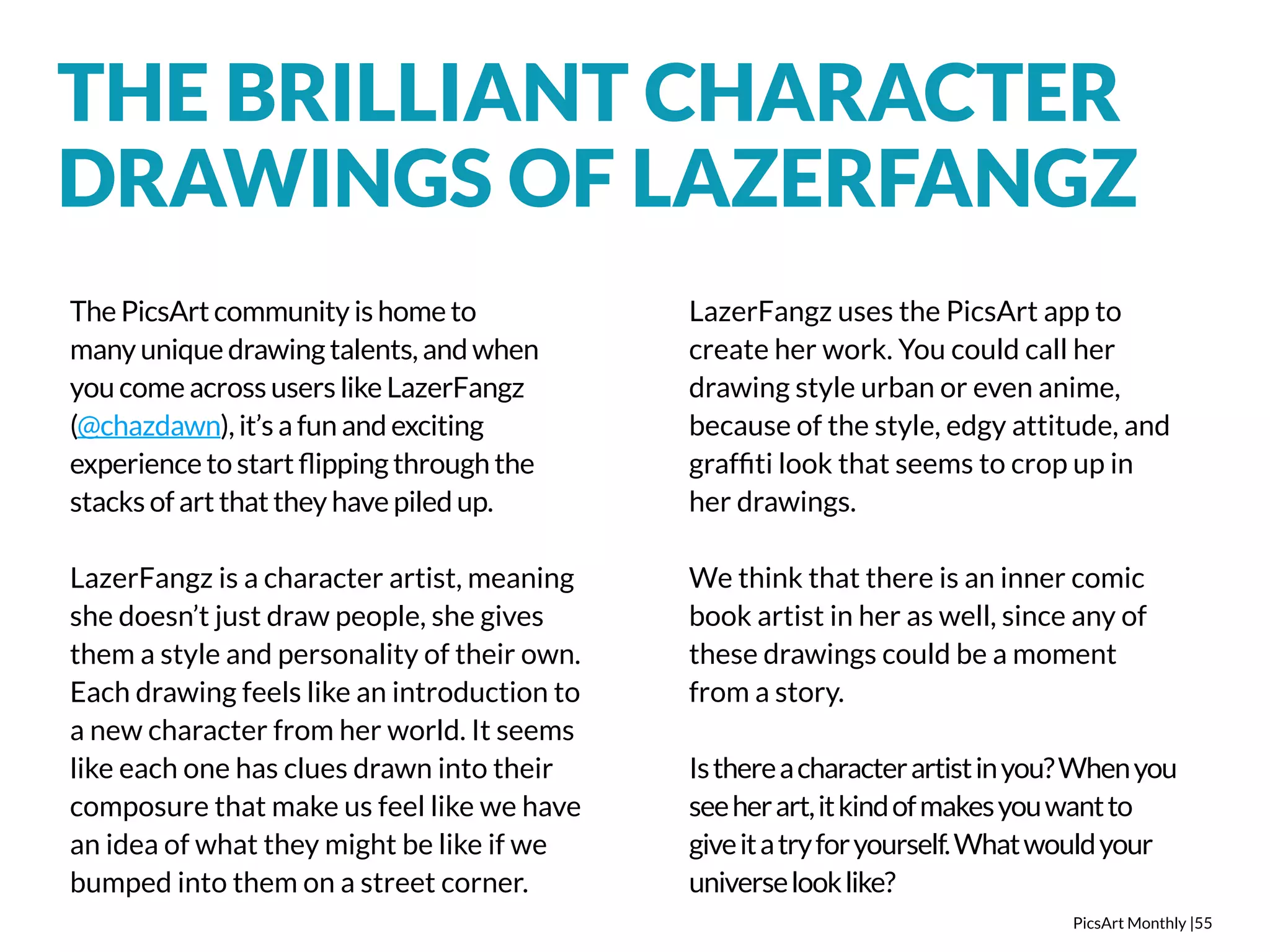 THE BRILLIANT CHARACTER 
DRAWINGS OF LAZERFANGZ 
PicsArt Monthly |55 
The PicsArt community is home to 
many unique drawing talents, and when 
you come across users like LazerFangz 
(@chazdawn), it’s a fun and exciting 
experience to start flipping through the 
stacks of art that they have piled up. 
LazerFangz is a character artist, meaning 
she doesn’t just draw people, she gives 
them a style and personality of their own. 
Each drawing feels like an introduction to 
a new character from her world. It seems 
like each one has clues drawn into their 
composure that make us feel like we have 
an idea of what they might be like if we 
bumped into them on a street corner. 
LazerFangz uses the PicsArt app to 
create her work. You could call her 
drawing style urban or even anime, 
because of the style, edgy attitude, and 
graffiti look that seems to crop up in 
her drawings. 
We think that there is an inner comic 
book artist in her as well, since any of 
these drawings could be a moment 
from a story. 
Is there a character artist in you? When you 
see her art, it kind of makes you want to 
give it a try for yourself. What would your 
universe look like? 
 