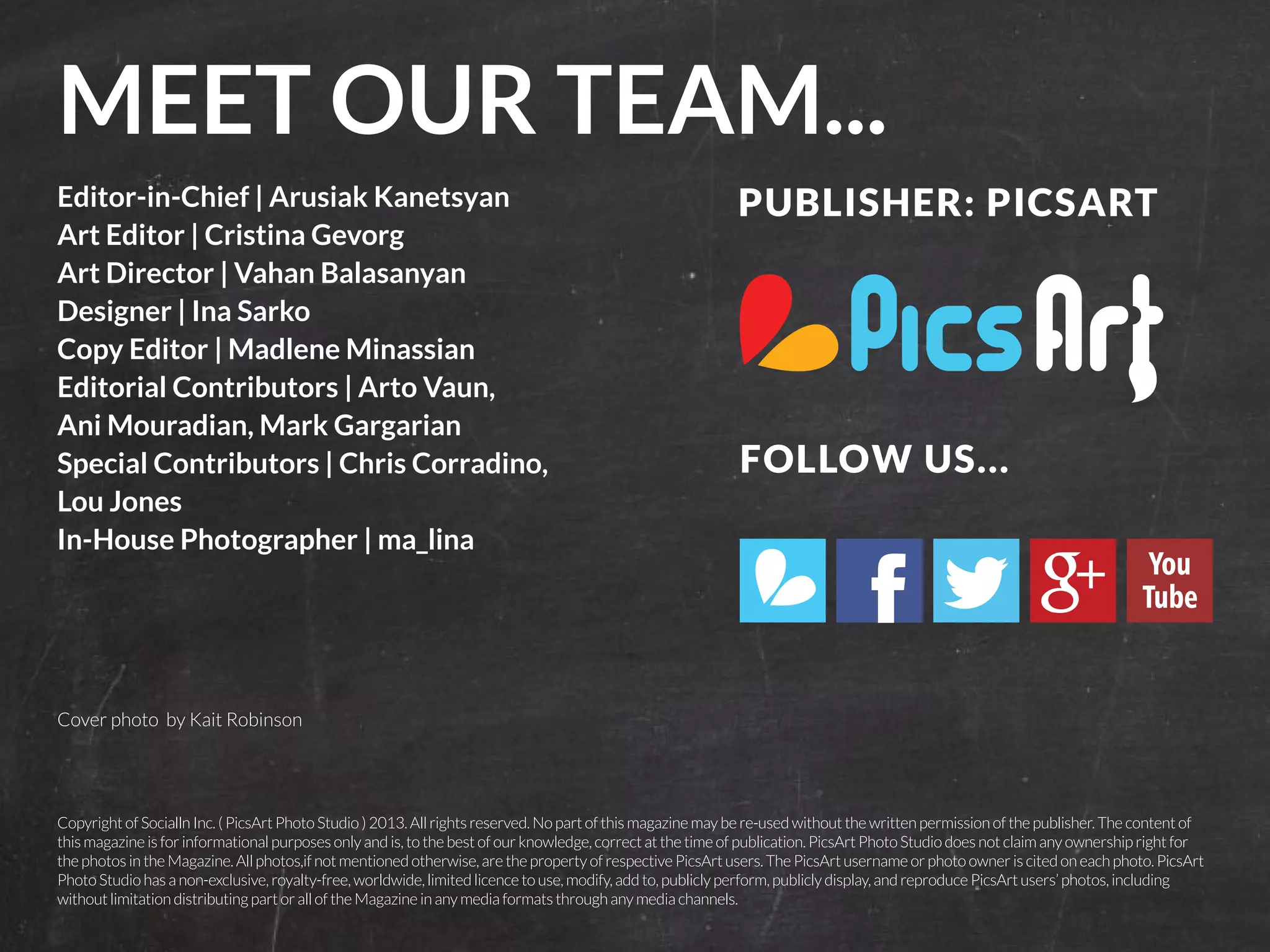 MEET OUR TEAM... 
Editor-in-Chief | Arusiak Kanetsyan 
Art Editor | Cristina Gevorg 
Art Director | Vahan Balasanyan 
Designer | Ina Sarko 
Copy Editor | Madlene Minassian 
Editorial Contributors | Arto Vaun, 
Ani Mouradian, Mark Gargarian 
Special Contributors | Chris Corradino, 
Lou Jones 
In-House Photographer | ma_lina 
Copyright of Socialln Inc. ( PicsArt Photo Studio ) 2013. All rights reserved. No part of this magazine may be re-used without the written permission of the publisher. The content of 
this magazine is for informational purposes only and is, to the best of our knowledge, correct at the time of publication. PicsArt Photo Studio does not claim any ownership right for 
the photos in the Magazine. All photos,if not mentioned otherwise, are the property of respective PicsArt users. The PicsArt username or photo owner is cited on each photo. PicsArt 
Photo Studio has a non-exclusive, royalty-free, worldwide, limited licence to use, modify, add to, publicly perform, publicly display, and reproduce PicsArt users’ photos, including 
without limitation distributing part or all of the Magazine in any media formats through any media channels. 
6 | PicsArt Monthly 
FOLLOW US... 
Cover photo by Kait Robinson 
PUBLISHER: PICSART 
 