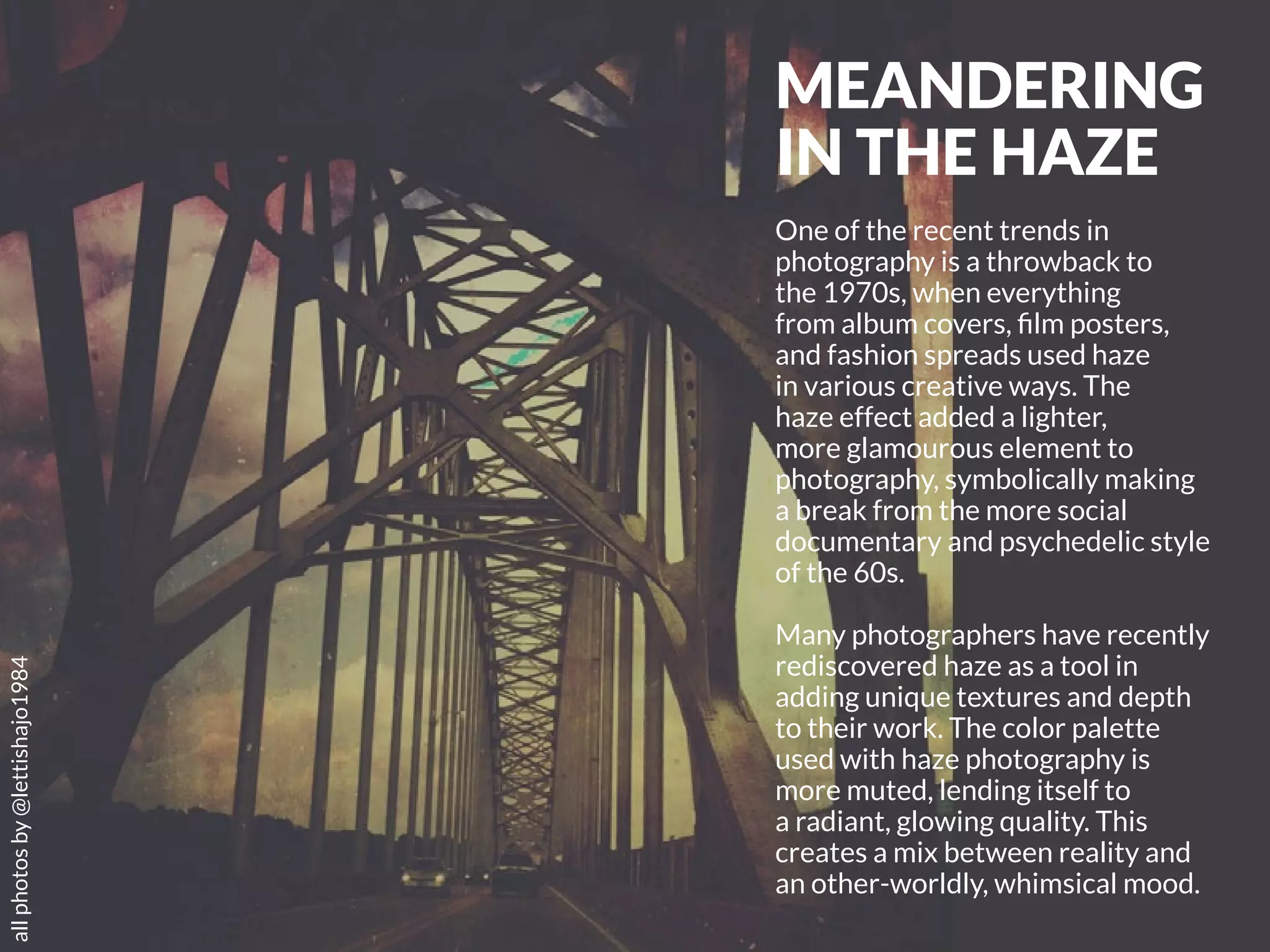 66 | PicsArt Monthly 
MEANDERING 
IN THE HAZE 
One of the recent trends in 
photography is a throwback to 
the 1970s, when everything 
from album covers, film posters, 
and fashion spreads used haze 
in various creative ways. The 
haze effect added a lighter, 
more glamourous element to 
photography, symbolically making 
a break from the more social 
documentary and psychedelic style 
of the 60s. 
Many photographers have recently 
rediscovered haze as a tool in 
adding unique textures and depth 
to their work. The color palette 
used with haze photography is 
more muted, lending itself to 
a radiant, glowing quality. This 
creates a mix between reality and 
an other-worldly, whimsical mood. 
all photos by @lettishajo1984 
 