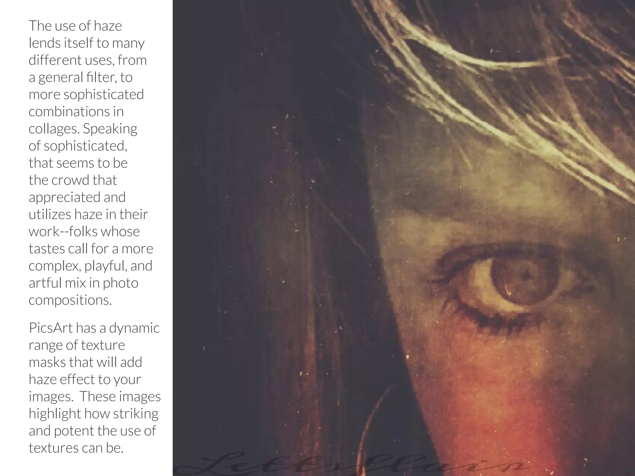 PicsArt Monthly |67 
The use of haze 
lends itself to many 
different uses, from 
a general filter, to 
more sophisticated 
combinations in 
collages. Speaking 
of sophisticated, 
that seems to be 
the crowd that 
appreciated and 
utilizes haze in their 
work--folks whose 
tastes call for a more 
complex, playful, and 
artful mix in photo 
compositions. 
PicsArt has a dynamic 
range of texture 
masks that will add 
haze effect to your 
images. These images 
highlight how striking 
and potent the use of 
textures can be. 
 