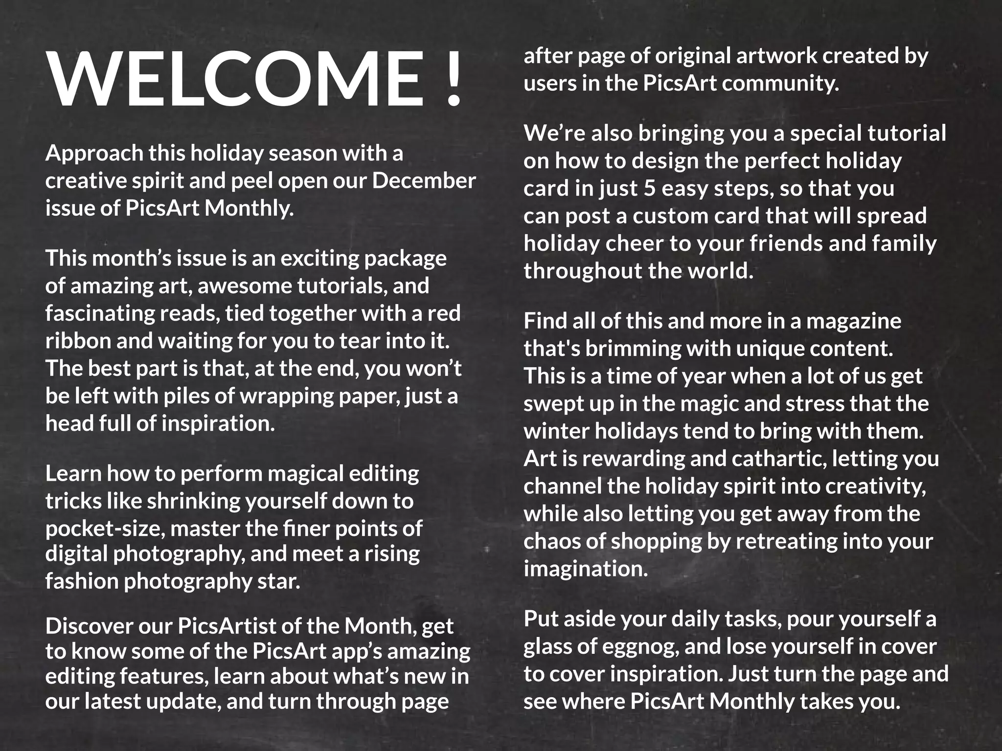 PicsArt Monthly |7 
WELCOME ! 
Approach this holiday season with a 
creative spirit and peel open our December 
issue of PicsArt Monthly. 
This month’s issue is an exciting package 
of amazing art, awesome tutorials, and 
fascinating reads, tied together with a red 
ribbon and waiting for you to tear into it. 
The best part is that, at the end, you won’t 
be left with piles of wrapping paper, just a 
head full of inspiration. 
Learn how to perform magical editing 
tricks like shrinking yourself down to 
pocket-size, master the finer points of 
digital photography, and meet a rising 
fashion photography star. 
Discover our PicsArtist of the Month, get 
to know some of the PicsArt app’s amazing 
editing features, learn about what’s new in 
our latest update, and turn through page 
after page of original artwork created by 
users in the PicsArt community. 
We’re also bringing you a special tutorial 
on how to design the perfect holiday 
card in just 5 easy steps, so that you 
can post a custom card that will spread 
holiday cheer to your friends and family 
throughout the world. 
Find all of this and more in a magazine 
that's brimming with unique content. 
This is a time of year when a lot of us get 
swept up in the magic and stress that the 
winter holidays tend to bring with them. 
Art is rewarding and cathartic, letting you 
channel the holiday spirit into creativity, 
while also letting you get away from the 
chaos of shopping by retreating into your 
imagination. 
Put aside your daily tasks, pour yourself a 
glass of eggnog, and lose yourself in cover 
to cover inspiration. Just turn the page and 
see where PicsArt Monthly takes you. 
 