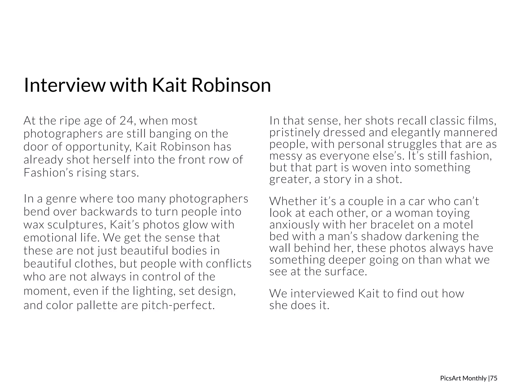 PicsArt Monthly |75 
Interview with Kait Robinson 
At the ripe age of 24, when most 
photographers are still banging on the 
door of opportunity, Kait Robinson has 
already shot herself into the front row of 
Fashion’s rising stars. 
In a genre where too many photographers 
bend over backwards to turn people into 
wax sculptures, Kait’s photos glow with 
emotional life. We get the sense that 
these are not just beautiful bodies in 
beautiful clothes, but people with conflicts 
who are not always in control of the 
moment, even if the lighting, set design, 
and color pallette are pitch-perfect. 
In that sense, her shots recall classic films, 
pristinely dressed and elegantly mannered 
people, with personal struggles that are as 
messy as everyone else’s. It’s still fashion, 
but that part is woven into something 
greater, a story in a shot. 
Whether it’s a couple in a car who can’t 
look at each other, or a woman toying 
anxiously with her bracelet on a motel 
bed with a man’s shadow darkening the 
wall behind her, these photos always have 
something deeper going on than what we 
see at the surface. 
We interviewed Kait to find out how 
she does it. 
 