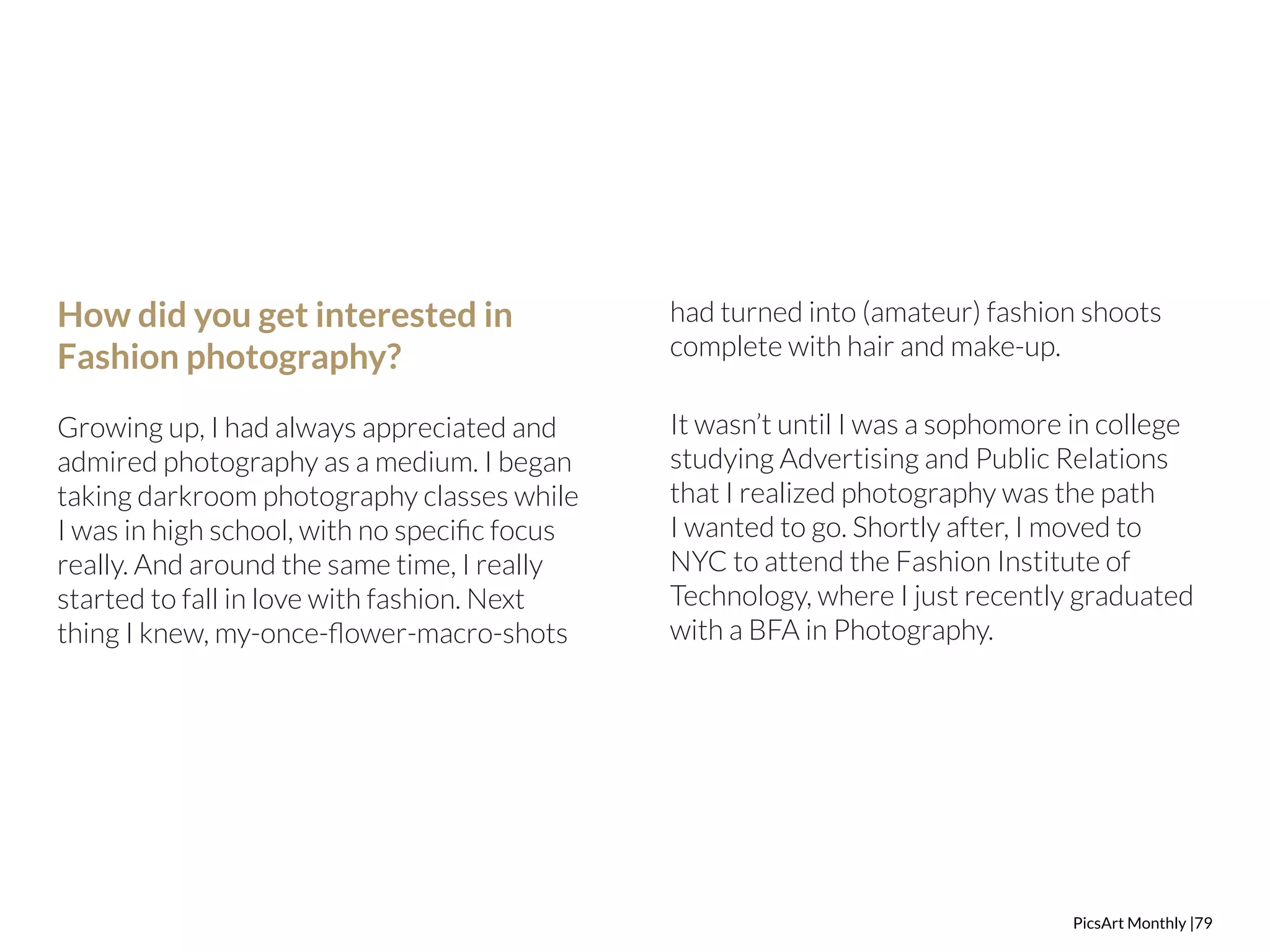 PicsArt Monthly |79 
How did you get interested in 
Fashion photography? 
Growing up, I had always appreciated and 
admired photography as a medium. I began 
taking darkroom photography classes while 
I was in high school, with no specific focus 
really. And around the same time, I really 
started to fall in love with fashion. Next 
thing I knew, my-once-flower-macro-shots 
had turned into (amateur) fashion shoots 
complete with hair and make-up. 
It wasn’t until I was a sophomore in college 
studying Advertising and Public Relations 
that I realized photography was the path 
I wanted to go. Shortly after, I moved to 
NYC to attend the Fashion Institute of 
Technology, where I just recently graduated 
with a BFA in Photography. 
 