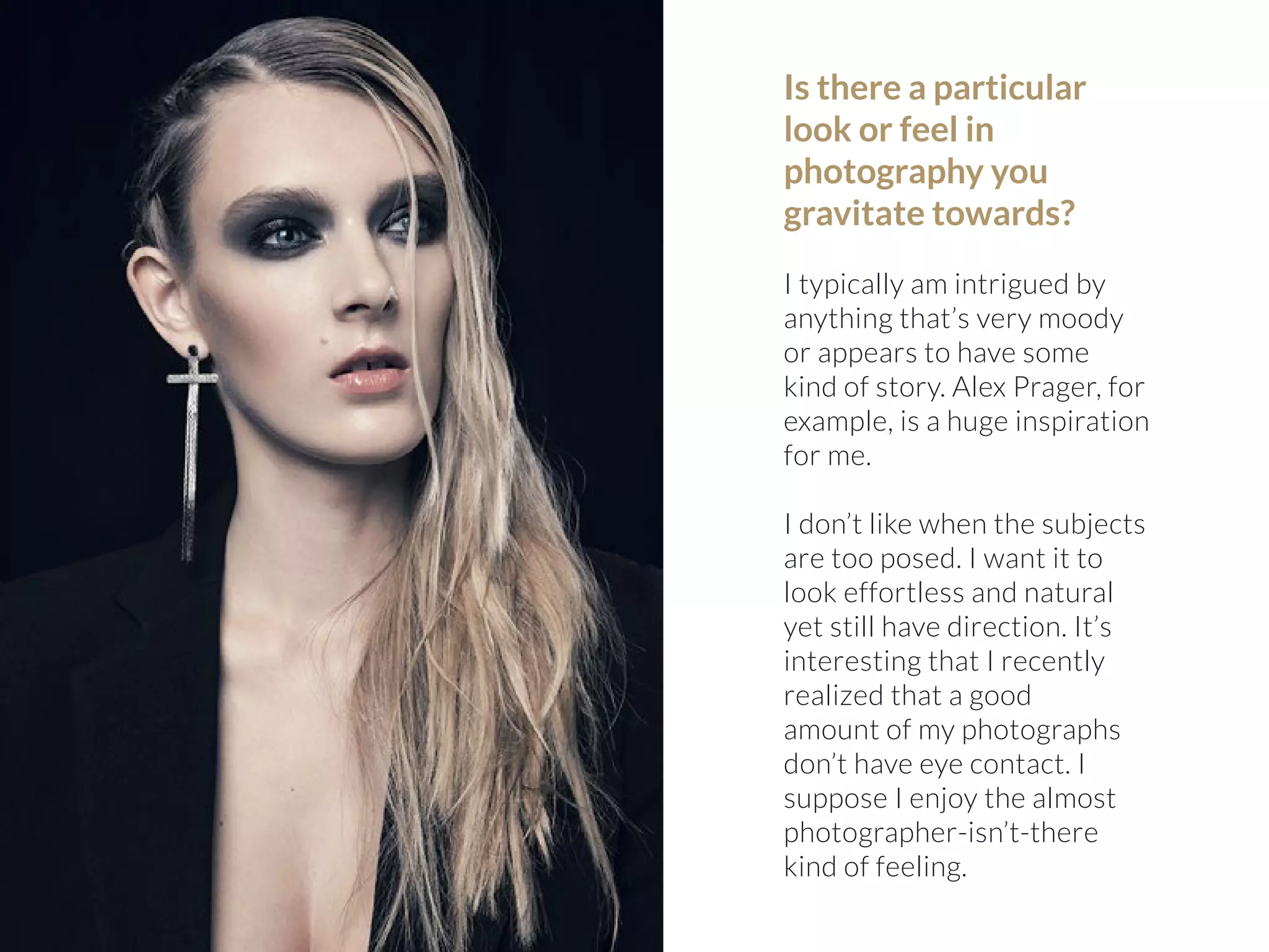 Is there a particular 
look or feel in 
photography you 
gravitate towards? 
I typically am intrigued by 
anything that’s very moody 
or appears to have some 
kind of story. Alex Prager, for 
example, is a huge inspiration 
for me. 
I don’t like when the subjects 
are too posed. I want it to 
look effortless and natural 
yet still have direction. It’s 
interesting that I recently 
realized that a good 
amount of my photographs 
don’t have eye contact. I 
suppose I enjoy the almost 
photographer-isn’t-there 
kind of feeling. 
 