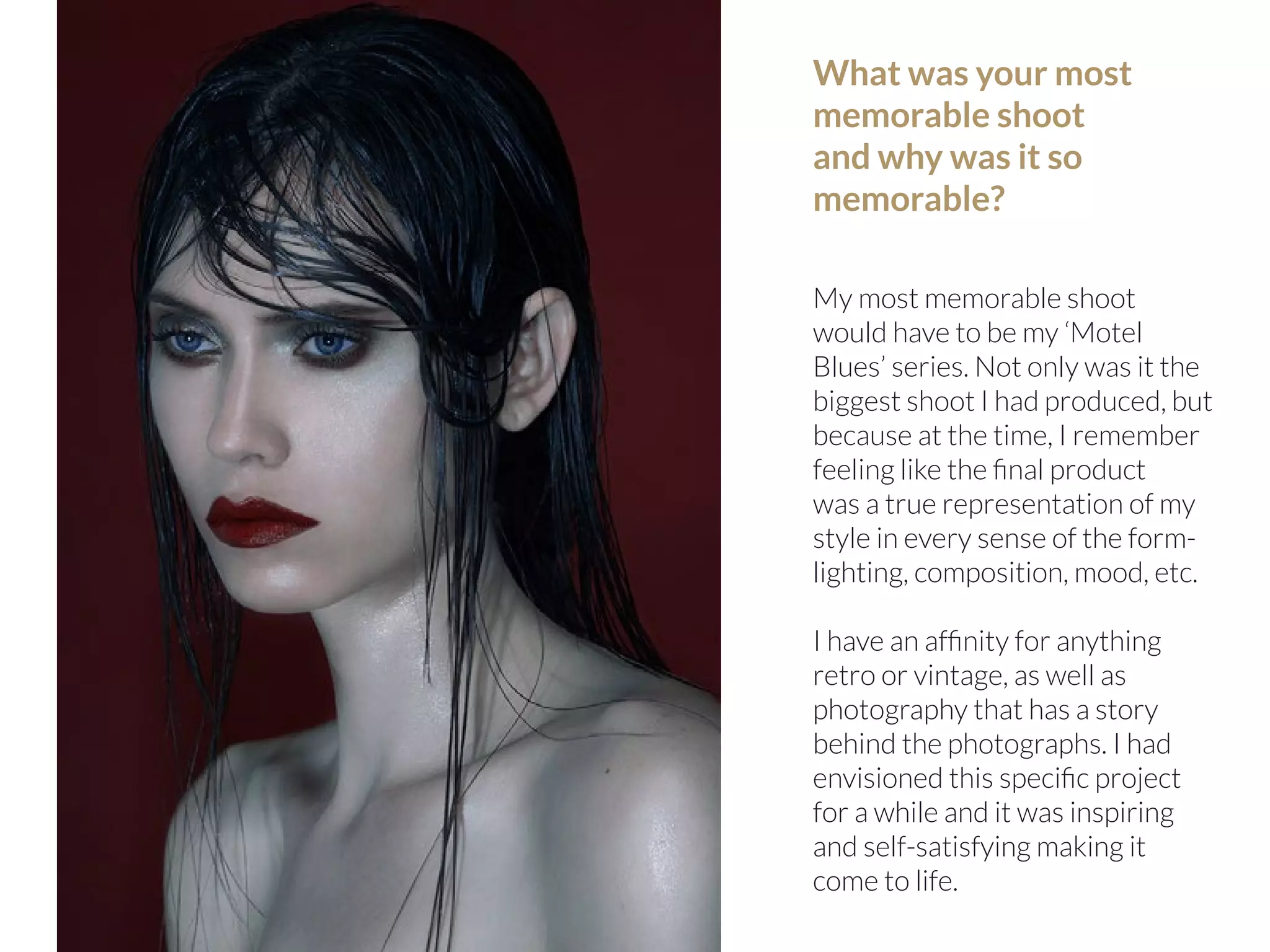 86 | PicsArt Monthly 
What was your most 
memorable shoot 
and why was it so 
memorable? 
My most memorable shoot 
would have to be my ‘Motel 
Blues’ series. Not only was it the 
biggest shoot I had produced, but 
because at the time, I remember 
feeling like the final product 
was a true representation of my 
style in every sense of the form-lighting, 
composition, mood, etc. 
I have an affinity for anything 
retro or vintage, as well as 
photography that has a story 
behind the photographs. I had 
envisioned this specific project 
for a while and it was inspiring 
and self-satisfying making it 
come to life. 
 