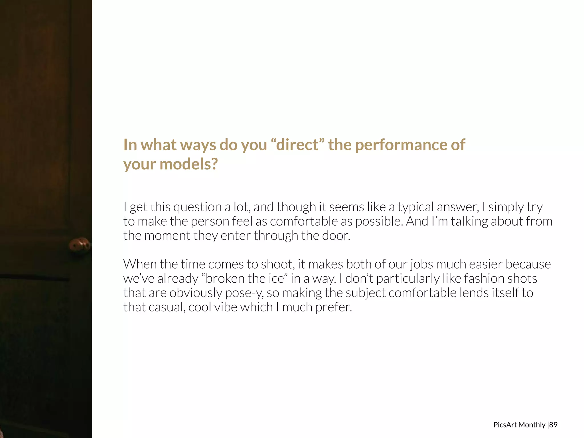 PicsArt Monthly |89 
In what ways do you “direct” the performance of 
your models? 
I get this question a lot, and though it seems like a typical answer, I simply try 
to make the person feel as comfortable as possible. And I’m talking about from 
the moment they enter through the door. 
When the time comes to shoot, it makes both of our jobs much easier because 
we’ve already “broken the ice” in a way. I don’t particularly like fashion shots 
that are obviously pose-y, so making the subject comfortable lends itself to 
that casual, cool vibe which I much prefer. 
 