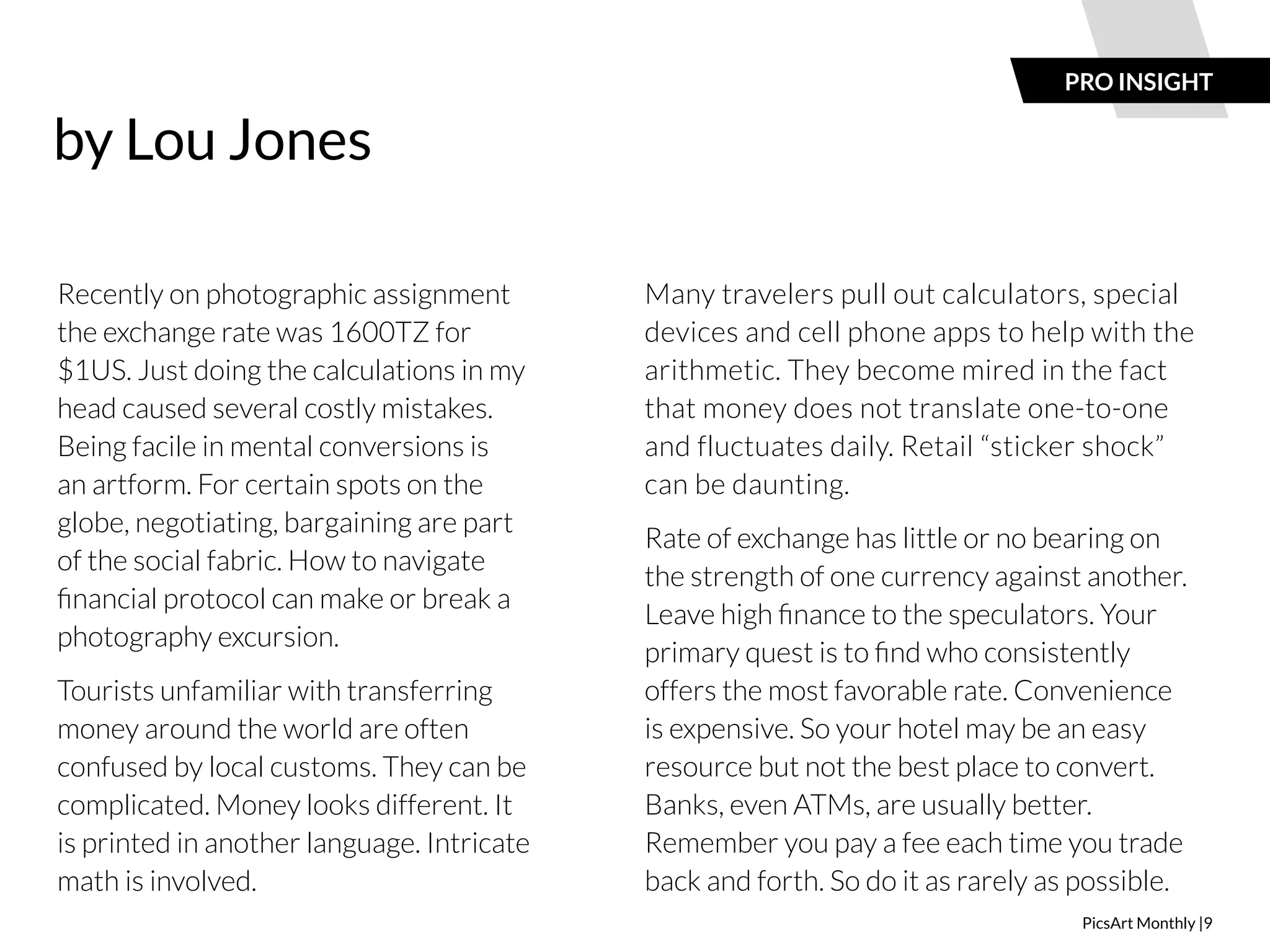 PRO INSIGHT 
PicsArt Monthly |9 
Recently on photographic assignment 
the exchange rate was 1600TZ for 
$1US. Just doing the calculations in my 
head caused several costly mistakes. 
Being facile in mental conversions is 
an artform. For certain spots on the 
globe, negotiating, bargaining are part 
of the social fabric. How to navigate 
financial protocol can make or break a 
photography excursion. 
Tourists unfamiliar with transferring 
money around the world are often 
confused by local customs. They can be 
complicated. Money looks different. It 
is printed in another language. Intricate 
math is involved. 
Many travelers pull out calculators, special 
devices and cell phone apps to help with the 
arithmetic. They become mired in the fact 
that money does not translate one-to-one 
and fluctuates daily. Retail “sticker shock” 
can be daunting. 
Rate of exchange has little or no bearing on 
the strength of one currency against another. 
Leave high finance to the speculators. Your 
primary quest is to find who consistently 
offers the most favorable rate. Convenience 
is expensive. So your hotel may be an easy 
resource but not the best place to convert. 
Banks, even ATMs, are usually better. 
Remember you pay a fee each time you trade 
back and forth. So do it as rarely as possible. 
 
