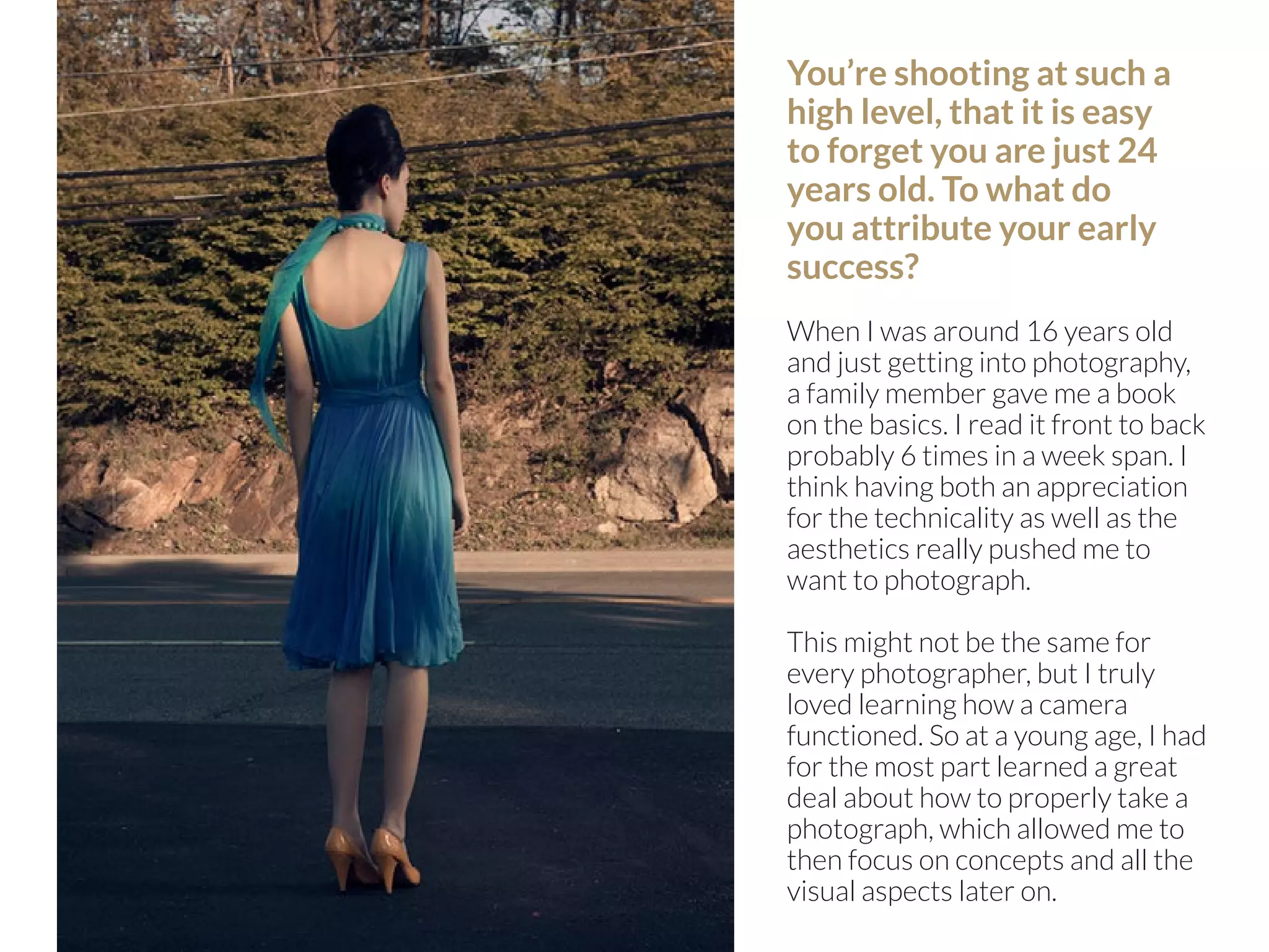 90 | PicsArt Monthly 
You’re shooting at such a 
high level, that it is easy 
to forget you are just 24 
years old. To what do 
you attribute your early 
success? 
When I was around 16 years old 
and just getting into photography, 
a family member gave me a book 
on the basics. I read it front to back 
probably 6 times in a week span. I 
think having both an appreciation 
for the technicality as well as the 
aesthetics really pushed me to 
want to photograph. 
This might not be the same for 
every photographer, but I truly 
loved learning how a camera 
functioned. So at a young age, I had 
for the most part learned a great 
deal about how to properly take a 
photograph, which allowed me to 
then focus on concepts and all the 
visual aspects later on. 
 