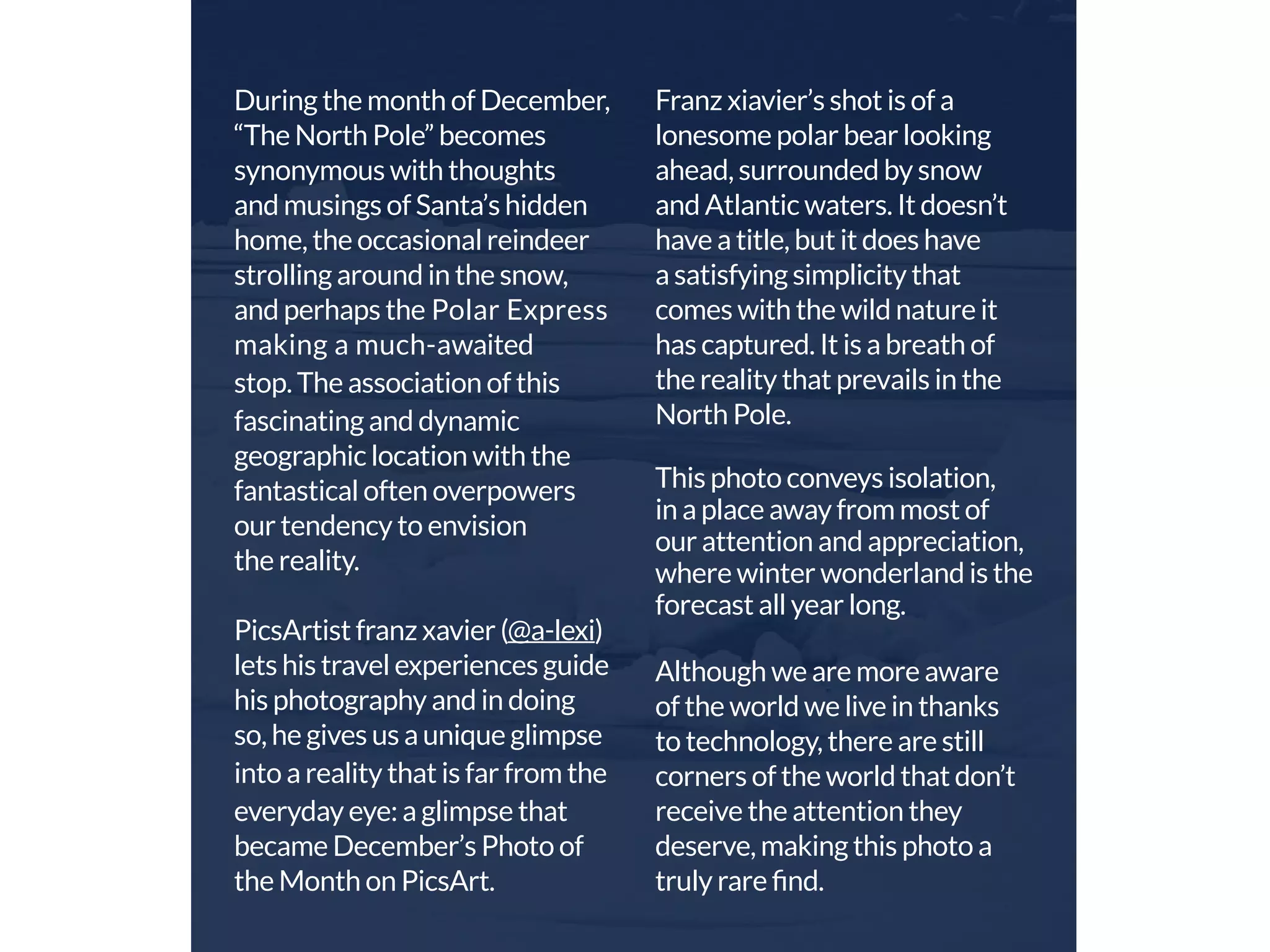 During the month of December, 
“The North Pole” becomes 
synonymous with thoughts 
and musings of Santa’s hidden 
home, the occasional reindeer 
strolling around in the snow, 
and perhaps the Polar Express 
making a much-awaited 
stop. The association of this 
fascinating and dynamic 
geographic location with the 
fantastical often overpowers 
our tendency to envision 
the reality. 
PicsArtist franz xavier (@a-lexi) 
lets his travel experiences guide 
his photography and in doing 
so, he gives us a unique glimpse 
into a reality that is far from the 
everyday eye: a glimpse that 
became December’s Photo of 
the Month on PicsArt. 
Franz xiavier’s shot is of a 
lonesome polar bear looking 
ahead, surrounded by snow 
and Atlantic waters. It doesn’t 
have a title, but it does have 
a satisfying simplicity that 
comes with the wild nature it 
has captured. It is a breath of 
the reality that prevails in the 
North Pole. 
This photo conveys isolation, 
in a place away from most of 
our attention and appreciation, 
where winter wonderland is the 
forecast all year long. 
Although we are more aware 
of the world we live in thanks 
to technology, there are still 
corners of the world that don’t 
receive the attention they 
deserve, making this photo a 
truly rare find. 
 