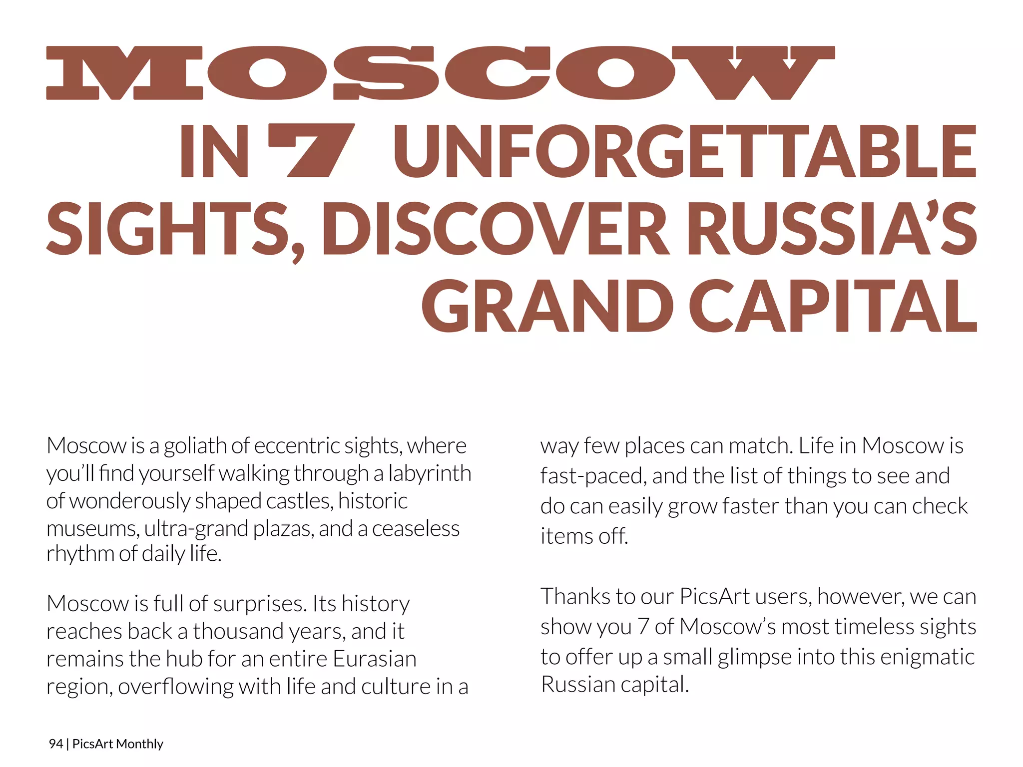 Moscow is a goliath of eccentric sights, where 
you’ll find yourself walking through a labyrinth 
of wonderously shaped castles, historic 
museums, ultra-grand plazas, and a ceaseless 
rhythm of daily life. 
Moscow is full of surprises. Its history 
reaches back a thousand years, and it 
remains the hub for an entire Eurasian 
region, overflowing with life and culture in a 
94 | PicsArt Monthly 
way few places can match. Life in Moscow is 
fast-paced, and the list of things to see and 
do can easily grow faster than you can check 
items off. 
Thanks to our PicsArt users, however, we can 
show you 7 of Moscow’s most timeless sights 
to offer up a small glimpse into this enigmatic 
Russian capital. 
 