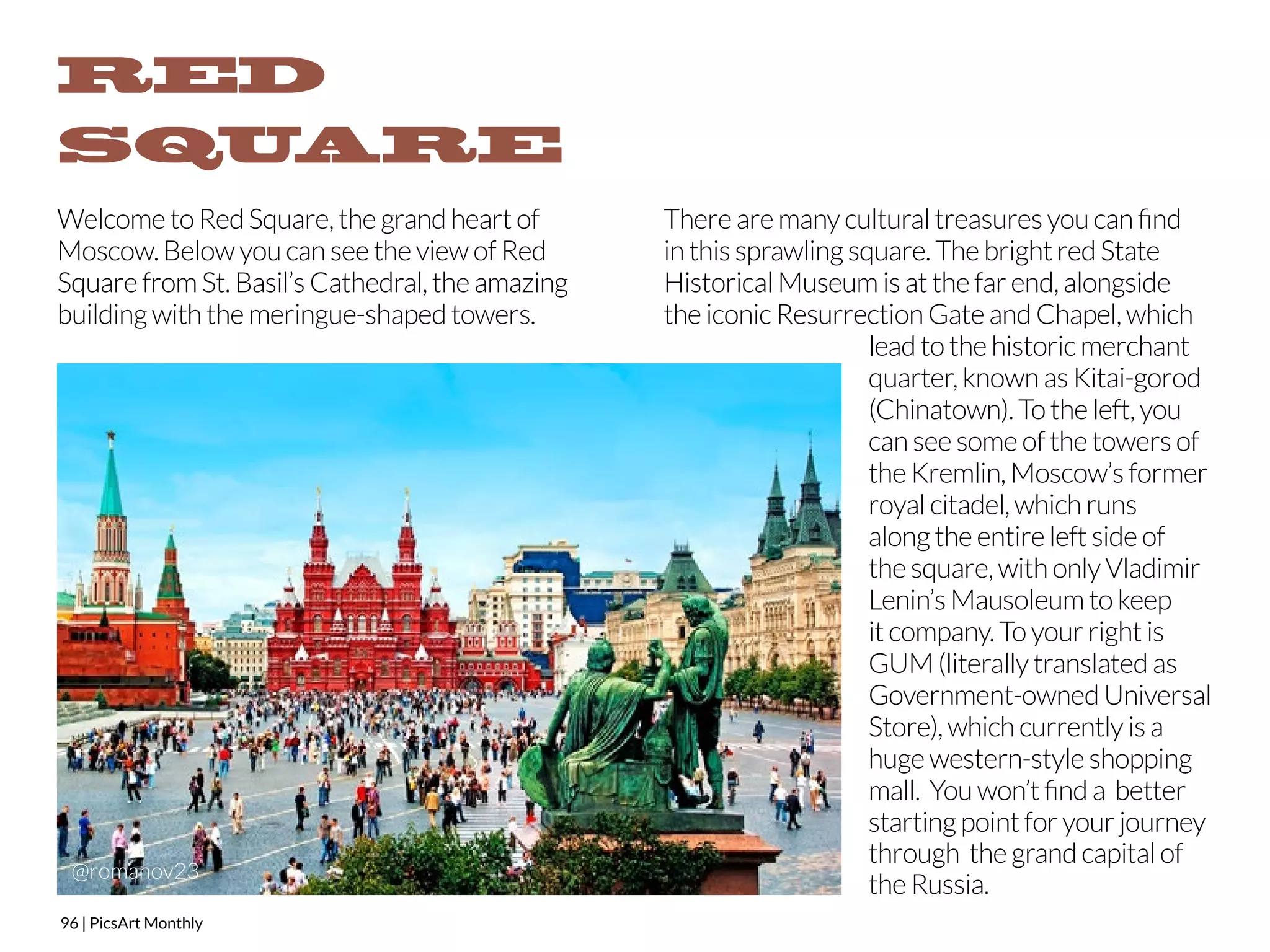 RED 
SQUARE 
Welcome to Red Square, the grand heart of 
Moscow. Below you can see the view of Red 
Square from St. Basil’s Cathedral, the amazing 
building with the meringue-shaped towers. 
96 | PicsArt Monthly 
There are many cultural treasures you can find 
in this sprawling square. The bright red State 
Historical Museum is at the far end, alongside 
the iconic Resurrection Gate and Chapel, which 
lead to the historic merchant 
quarter, known as Kitai-gorod 
(Chinatown). To the left, you 
can see some of the towers of 
the Kremlin, Moscow’s former 
royal citadel, which runs 
along the entire left side of 
the square, with only Vladimir 
Lenin’s Mausoleum to keep 
it company. To your right is 
GUM (literally translated as 
Government-owned Universal 
Store), which currently is a 
huge western-style shopping 
mall. You won’t find a better 
starting point for your journey 
through the grand capital of 
the Russia. @romanov23 
 