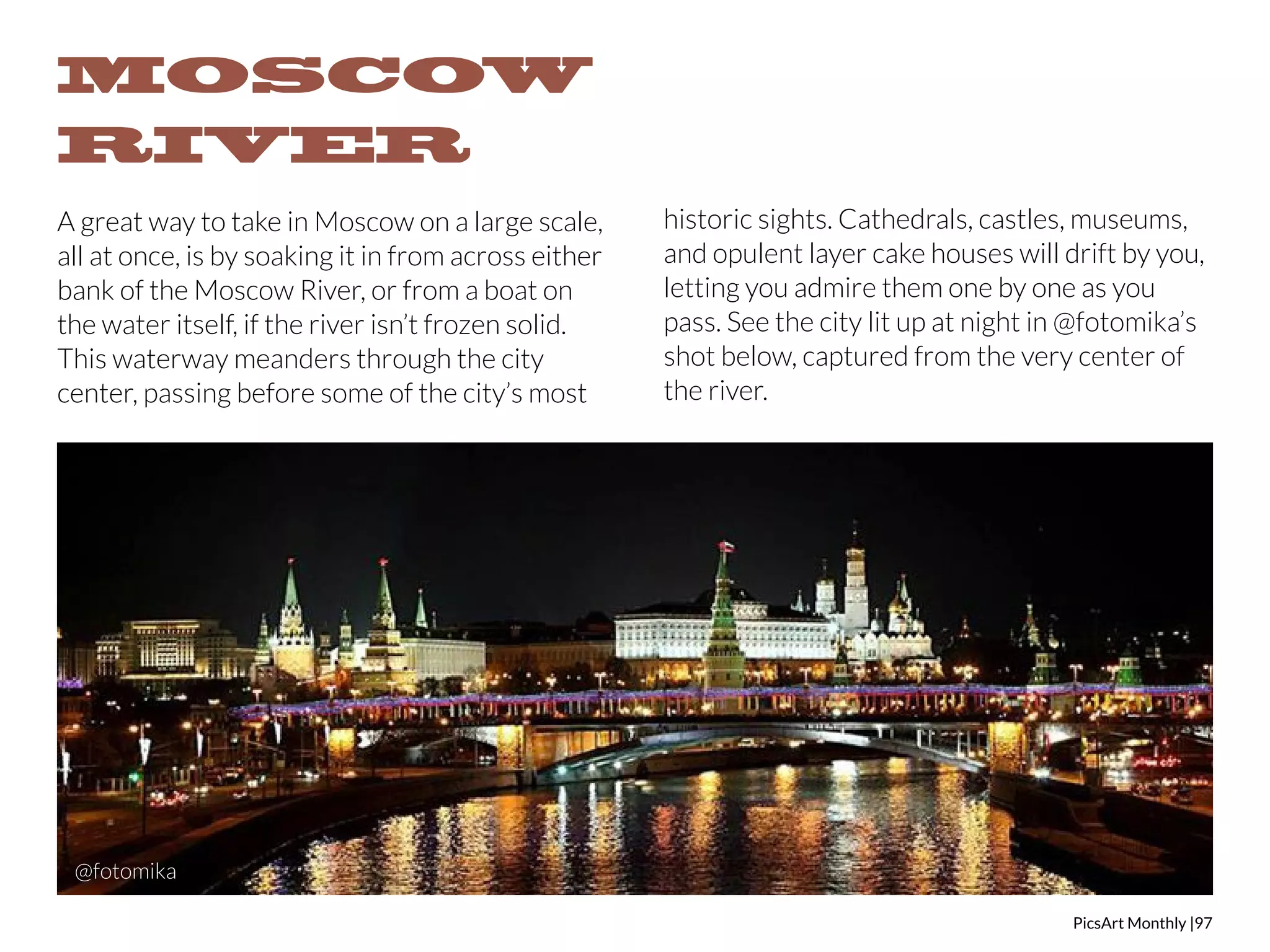 PicsArt Monthly |97 
MOSCOW 
RIVER 
A great way to take in Moscow on a large scale, 
all at once, is by soaking it in from across either 
bank of the Moscow River, or from a boat on 
the water itself, if the river isn’t frozen solid. 
This waterway meanders through the city 
center, passing before some of the city’s most 
historic sights. Cathedrals, castles, museums, 
and opulent layer cake houses will drift by you, 
letting you admire them one by one as you 
pass. See the city lit up at night in @fotomika’s 
shot below, captured from the very center of 
the river. 
@fotomika 
 