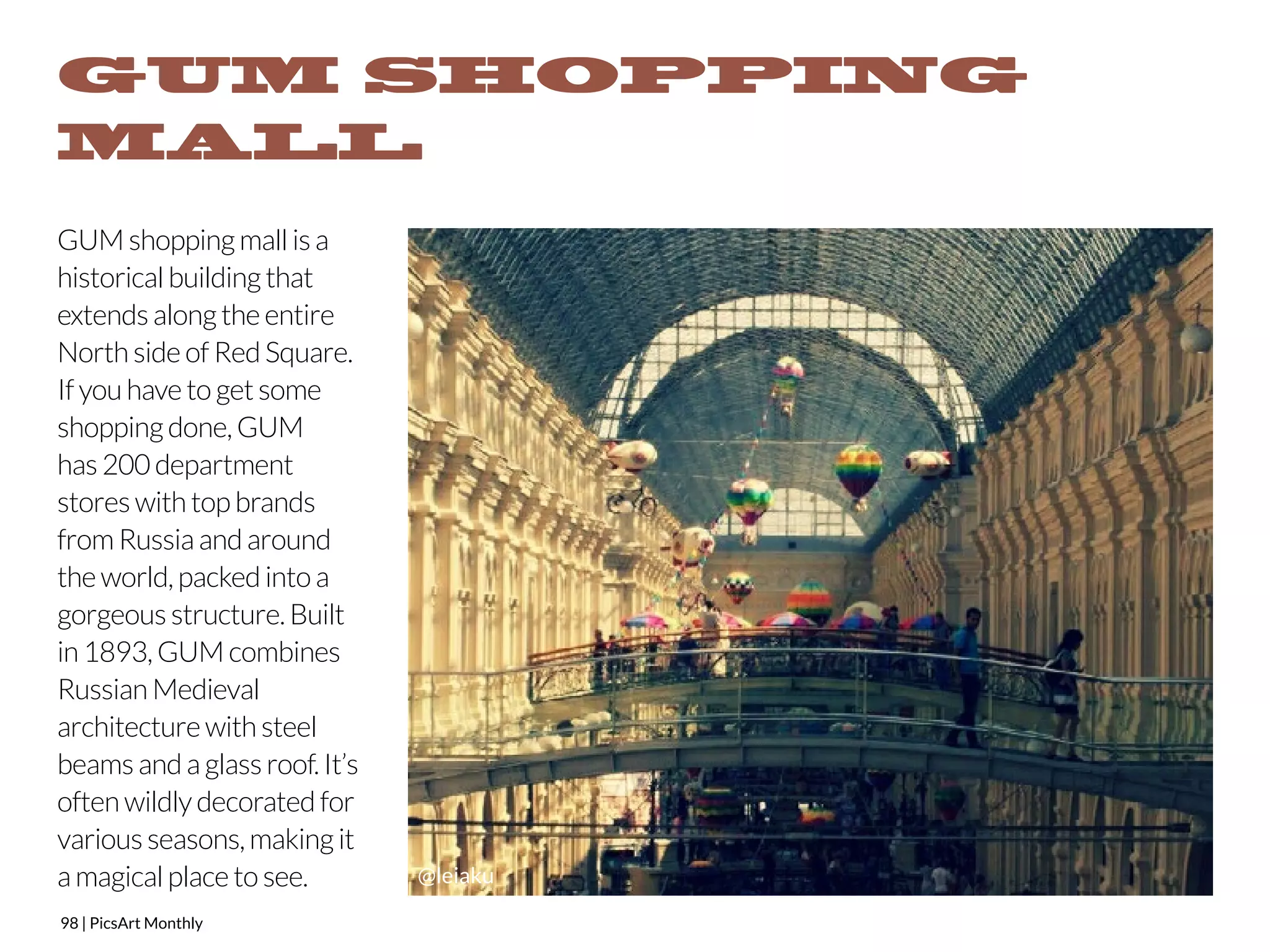 GUM SHOPPING 
MALL 
GUM shopping mall is a 
historical building that 
extends along the entire 
North side of Red Square. 
If you have to get some 
shopping done, GUM 
has 200 department 
stores with top brands 
from Russia and around 
the world, packed into a 
gorgeous structure. Built 
in 1893, GUM combines 
Russian Medieval 
architecture with steel 
beams and a glass roof. It’s 
often wildly decorated for 
various seasons, making it 
a magical place to see. 
98 | PicsArt Monthly 
@leiaku 
 