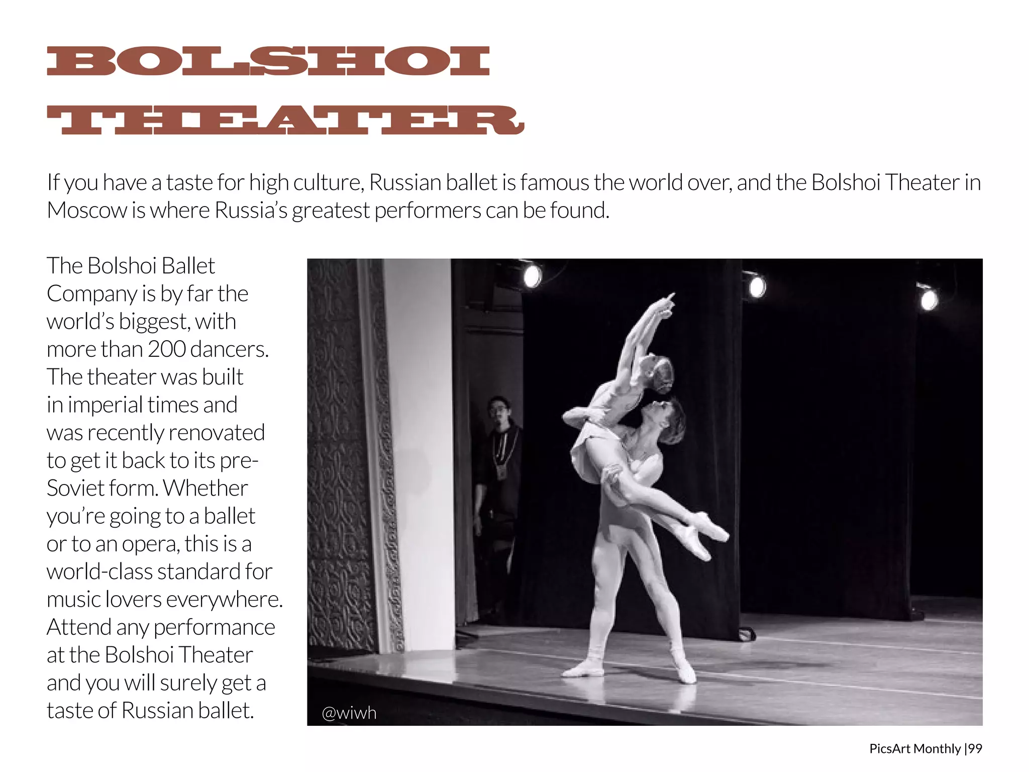BOLSHOI 
THEATER 
If you have a taste for high culture, Russian ballet is famous the world over, and the Bolshoi Theater in 
Moscow is where Russia’s greatest performers can be found. 
PicsArt Monthly |99 
The Bolshoi Ballet 
Company is by far the 
world’s biggest, with 
more than 200 dancers. 
The theater was built 
in imperial times and 
was recently renovated 
to get it back to its pre- 
Soviet form. Whether 
you’re going to a ballet 
or to an opera, this is a 
world-class standard for 
music lovers everywhere. 
Attend any performance 
at the Bolshoi Theater 
and you will surely get a 
taste of Russian ballet. @wiwh 
 