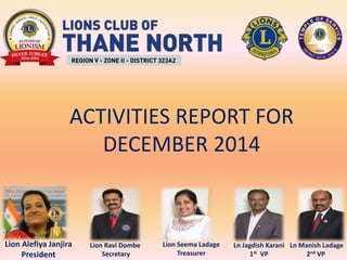 Lion Alefiya Janjira
President
Lion Ravi Dombe
Secretary
Lion Seema Ladage
Treasurer
Ln Manish Ladage
2nd VP
Ln Jagdish Karani
1st VP
ACTIVITIES REPORT FOR
DECEMBER 2014
 