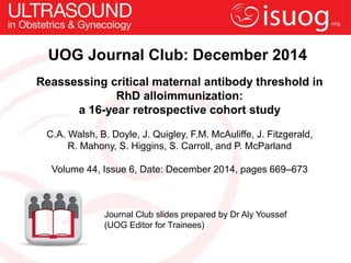 UOG Journal Club: December 2014 
Reassessing critical maternal antibody threshold in 
RhD alloimmunization: 
a 16-year retrospective cohort study 
C.A. Walsh, B. Doyle, J. Quigley, F.M. McAuliffe, J. Fitzgerald, 
R. Mahony, S. Higgins, S. Carroll, and P. McParland 
Volume 44, Issue 6, Date: December 2014, pages 669–673 
Journal Club slides prepared by Dr Aly Youssef 
(UOG Editor for Trainees) 
 