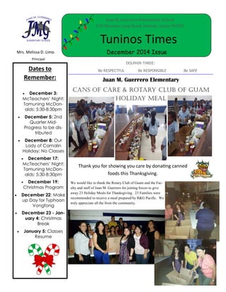 Mrs. Melissa D. Limo
Principal
Tuninos Times
December 2014 Issue
DOLPHIN THREE:
Be RESPECTFUL Be RESPONSIBLE Be SAFEDates to
Remember:
 December 3:
McTeachers’ Night;
Tamuning McDon-
alds; 5:30-8:30pm
 December 5: 2nd
Quarter Mid-
Progress to be dis-
tributed
 December 8: Our
Lady of Camalin
Holiday; No Classes
 December 17:
McTeachers’ Night;
Tamuning McDon-
alds; 5:30-8:30pm
 December 19:
Christmas Program
 December 22: Make
up Day for Typhoon
Vongfong
 December 23 - Jan-
uary 4: Christmas
Break
 January 5: Classes
Resume
Thank you for showing you care by donating canned
foods this Thanksgiving.
Juan M. Guerrero Elementary School
520 Harmon Loop Road, Dededo, Guam 96929
Juan M. Guerrero Elementary
Cans of Care & Rotary Club of Guam
Holiday Meal
We would like to thank the Rotary Club of Guam and the Fac-
ulty and staff of Juan M. Guerrero for joining forces to give
away 23 Holiday Meals for Thanksgiving. 23 Families were
recommended to receive a meal prepared by B&G Pacific. We
truly appreciate all the from the community.
 
