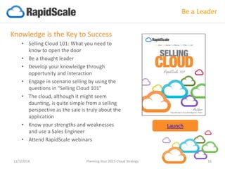 Knowledge is the Key to Success 
•Selling Cloud 101: What you need to know to open the door 
•Be a thought leader 
•Develop your knowledge through opportunity and interaction 
•Engage in scenario selling by using the questions in “Selling Cloud 101” 
•The cloud, although it might seem daunting, is quite simple from a selling perspective as the sale is truly about the application 
•Know your strengths and weaknesses and use a Sales Engineer 
•Attend RapidScale webinars 
12/3/2014 Planning Your 2015 Cloud Strategy 16 
Be a Leader 
Launch  