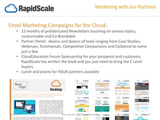 Email Marketing Campaigns for the Cloud. 
•12 months of prefabricated Newsletters touching on various topics, customizable and Co-Brandable 
•Partner Portal: dozens and dozens of tools ranging from Case Studies, Webinars, Testimonials, Competitive Comparisons and Collateral to name just a few. 
•CloudEducationForum Sponsorship for your prospects and customers. RapidScale has written the book and you just need to bring the C Level buyers. 
•Lunch and Learns for YOUR partners available 
Marketing with our Partners 
12/3/2014 Planning Your 2015 Cloud Strategy 17 
 