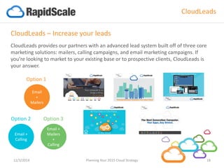 Email 
+ 
Mailers 
Option 1 
Email + Calling 
Option 2 
Email + Mailers + Calling 
Option 3 
CloudLeads 
12/3/2014 Planning Your 2015 Cloud Strategy 18 
CloudLeads–Increase your leads 
CloudLeadsprovides our partners with an advanced lead system built off of three core marketing solutions: mailers, calling campaigns, and email marketing campaigns. If you’re looking to market to your existing base or to prospective clients, CloudLeadsis your answer.  