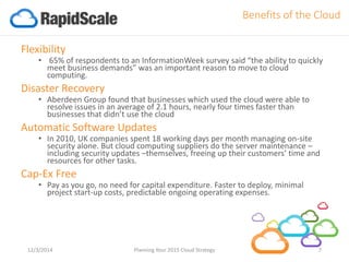 Flexibility 
•65% of respondents to an InformationWeek survey said “the ability to quickly meet business demands”was an important reason to move to cloud computing. 
Disaster Recovery 
•Aberdeen Group found that businesses which used the cloud were able to resolve issues in an average of 2.1 hours, nearly four times faster than businesses that didn’t use the cloud 
Automatic Software Updates 
•In 2010, UK companies spent 18 working days per month managing on-site security alone. But cloud computing suppliers do the server maintenance – including security updates –themselves, freeing up their customers’ time and resources for other tasks. 
Cap-Ex Free 
•Pay as you go, no need for capital expenditure. Faster to deploy, minimal project start-up costs, predictable ongoing operating expenses. 
12/3/2014 Planning Your 2015 Cloud Strategy 7 
Benefits of the Cloud  
