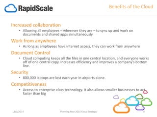 Increased collaboration 
•Allowing all employees –wherever they are –to sync up and work on documents and shared apps simultaneously 
Work from anywhere 
•As long as employees have internet access, they can work from anywhere 
Document Control 
•Cloud computing keeps all the files in one central location, and everyone works off of one central copy. Increases efficiency and improves a company’s bottom line. 
Security 
•800,000 laptops are lost each year in airports alone. 
Competitiveness 
•Access to enterprise-class technology. It also allows smaller businesses to act faster than big 
12/3/2014 Planning Your 2015 Cloud Strategy 8 
Benefits of the Cloud  