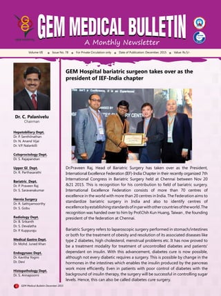 A Monthly Newsletter
Volume VII Issue No. 78 For Private Circulation only Date of Publication: December, 2015 Value: Rs.5/-
Dr. C. Palanivelu
Chairman
Hepatobiliary Dept.
Dr. P. Senthilnathan
Dr. N. Anand Vijai
Dr. V.P. Nalankilli
Coloproctology Dept.
Dr. S. Rajapandian
Upper GI Dept.
Dr. R. Parthasarathi
Bariatric Dept.
Dr. P. Praveen Raj
Dr. S. Saravanakumar
Hernia Surgery
Dr. R. Sathiyamoorthy
Dr. S. Gobu
Radiology Dept.
Dr. B. Srikanth
Dr. S. Devalatha
Dr. P. Kuppuraju
Medical Gastro Dept.
Dr. Mohd. Juned Khan
Endogynaec Dept.
Dr. Kavitha Yogini
Dr. Devi
Histopathology Dept.
Dr. S. Annapoorni
GEM Hospital bariatric surgeon takes over as the
president of IEF-India chapter
Dr.Praveen Raj, Head of Bariatric Surgery has taken over as the President,
International Excellence Federation (IEF)-India Chapter in their recently organized 7th
International Congress in Bariatric Surgery held at Chennai between Nov 20
&21 2015. This is recognition for his contribution to ﬁeld of bariatric surgery.
International Excellence Federation consists of more than 70 centres of
excellence in the world with more than 20 centres in India. The Federation aims to
standardize bariatric surgery in India and also to identify centres of
excellencebyestablishingstandardsofinparwithothercountriesoftheworld.The
recognition was handed over to him by Prof.Chih Kun Huang, Taiwan , the founding
president of the federation at Chennai.
Bariatric Surgery refers to laparoscopic surgery performed in stomach/intestines
or both for the treatment of obesity and resolution of its associated diseases like
type 2 diabetes, high cholesterol, menstrual problems etc. It has now proved to
be a treatment modality for treatment of uncontrolled diabetes and patients’
dependant on insulin. With this advancement, diabetes cure is now possible,
although not every diabetic requires a surgery. This is possible by change in the
hormones in the intestines which enables the insulin produced by the pancreas
work more efﬁciently. Even in patients with poor control of diabetes with the
background of insulin therapy, the surgery will be successful in controlling sugar
levels. Hence, this can also be called diabetes cure surgery.
1 GEM Medical Bulletin December 2015
 