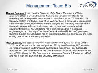 Management Team Bio
Thomas Sandgaard has been the Chairman of the Board, President and Chief
Executive Officer of Zynex, Inc. since founding the company in 1996. He has
previously held management positions with companies such as ITT, Siemens, GN
Danavox, Dataco and Philips. Most of his work has been in the areas of international
sales and distribution, technology transfers, mergers and marketing management in
the semiconductor, telecommunications, data communications and medical
equipment industries. Mr. Sandgaard has a bachelor’s degree in electronics
engineering from University of Southern Denmark and an MBA from Copenhagen
Business School. Mr. Sandgaard has an in-depth knowledge of the industry and is the
driving force as to the Company strategies.
Paul Oberman, has been interim Chief Financial Officer of Zynex, Inc. since October
2015. Mr. Oberman is a founder and partner of C Squared Solutions, LLC with over
40 years of executive leadership and management experience. Prior to joining C
Squared, Mr. Oberman has served as Chief Financial Officer for Great American, LLC
and MDC Holdings, Inc. Mr. Oberman is an alumnus of Deloitte & Touche and KPMG
and has a MBA and BBA from the University of Michigan
Dec 2015 17OTCQB: ZYXI
 