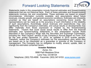 Forward Looking Statements
Statements made in this presentation include financial estimates and forward-looking
statements that are not historical facts. Each of these estimates and forward-looking
statements involves risk and uncertainties. These estimates are based on present
circumstances, information currently available, and assumptions about future
revenues, industry growth, and general economic conditions. Estimates are inherently
uncertain as they are based on assumptions concerning future events. No
representations can be made as to the accuracy of such information or the reliability
of such assumptions. Accordingly, actual revenues and expenditures may vary
significantly from the Company’s estimates, and actual results or developments may
differ materially from those expressed or implied by the forward-looking
statements. Factors that could cause actual results to differ from the financial
estimates and forward-looking statements in this presentation include those
described in the Company’s filings with the Securities and Exchange Commission,
including the “Risk Factors” section of the Company’s Annual Report on Form 10-K
for the year ended December 31, 2014, as updated in 2015 quarter periods.
Therefore, neither the Company’s estimates nor the assumptions upon which they
are based are to be interpreted as a guarantee or promise of the Company or
management. The Company has no obligation to modify, amend, update, alter, or
change the estimates contained herein.
Investor Relations
Zynex, Inc.
9990 Park Meadows Drive
Lone Tree, CO 80124
Telephone: (303) 703-4906 Facsimile: (303) 347-9153 www.zynex.com
Dec 2015 2OTCQB: ZYXI
 