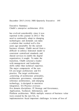 December 2015 (14:4) | MIS Quarterly Executive 195
Executive Summary
Chubb’s enterprise architecture (EA)
has evolved considerably since it was
reported in this journal in 2012.1 The
need to continually adapt to changing
technologies and demands can make
a solution that worked well a few
years ago unsuitable for the current
business climate. Chubb moved from a
difficult to enforce federated model to
consistent centralized standards and
shared services to enable the digital
organization it sought. To make the
transition, Chubb selected a leader
with management and leadership
skills rather than technical expertise.
The major components of the new
EA are target architecture and EA
practice. The target architecture
,consisting of architecture principles,
architecture governance, conceptual
reference architectures, and emerging
technology, is designed to maximize
integration. EA Practice oversees
five domain disciplines: IT Strategy and Governance,
Application, Technical, Information, and
Platform architecture. While multiple sources of business value
were created by the new EA, its
implementation faced important challenges in terms of loss of
 