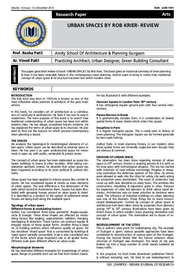 Volume : 4 | Issue : 12 | December 2015 ISSN - 2250-1991
183 | PARIPEX - INDIAN JOURNAL OF RESEARCH
Research Paper
URBAN SPACES BY ROB KRIER- REVIEW
Prof. Resha Patil Amity School Of Architecture & Planning Gurgaon
Ar. Vinod Patil Practicing Architect, Urban Designer, Green Building Consultant
KEYWORDS
ABSTRACT
This paper gives brief review of book ‘URBAN SPACES’ By Rob Krier. This book gives an historical summery of town planning
& how it has been miserable failure in the contemporary town planning. Author want to bring in notice how traditional
concept of urban space & its structure has been lost within modern cities.
Arts
INTRODUCTION
The Rob Krier was born in 1930.He is known as one of the
most influential urban planners & architects of the post mod-
ernism.
In this book, he considers art of architecture as a combina-
tion of continuity & aestheticism. He feels it has lost its way in
modernism. The main purpose of this book is to search how
traditional understanding of urban space has been lost within
modern cities. He has always considered historic contents. He
has explained the terms of urban space & its structure. He also
tried to find out the reasons on which ground contemporary
town planning is based.
THE SPACES
He analyzes the typological & morphological elements of ur-
ban space. Urban space can be described as external space in
town. He has seen it as open unobstructed space for move-
ment in open air, with public, semipublic & private zones.
The concept of urban space has been elaborated as space be-
tween buildings in towns & other localities. After taking con-
sideration aesthetic criteria, he observes that urban space has
been organized according to its socio political & cultural atti-
tudes.
Urban space has been applied to interior spaces like corridor &
rooms. He has considered square & streets as basic elements
of urban spaces. The only difference is the dimensions of the
walls which bound & characterize them. Square has been illus-
trated with grouping houses around an open space & street.
It is described as a product of the spread of settlement when
houses are being built along the available space.
Typology of urban space
Different forms & modulating factors
Author has considered three basic geometric shapes-square,
circle & triangle. These three shapes are affected by modu-
lating factors like angling, segmentation, addition, merging,
overlapping & distortion. These factors can produce regular &
irregular results of these spatial forms. Another thing is large
no of building sections which influence quality of space. He
has described ‘closed space’ that is surrounded by buildings &
‘open space’ partially surrounded. Scale is also considered one
of the factor which plays important role in all spatial forms.
Different scale gives different effects on urban scale.
Morphological elements
He has illustrated different examples for morphology of urban
space. Range of possible form can be find from historic towns.
He has illustrated it with different examples.
Hanover Square in London from 18th
century
It has orthogonal regular ground plan with four central inter-
sections.
Piazza Novona in Rome
It is geometrically complex form. It is combination of several
spatial forms & many streets which enters the square.
Dauphine in Paris
It is regular triangular square. This is rarely seen in history of
town planning. The triangular Square can be formed generally
by two roads forking.
Author feels- in town planning history, in our modern cities
these spatial forms are criminally neglected even though they
are obvious & common.
EROSION OF URBAN SPACE
The observation has been done regarding erosion of urban
space in 20th
century. Erosion is ongoing process & it is with us
for long years with technological progress. This era has started
with invention of new military technology. Progress in weap-
onry neutralizes the defensive systems of the cities. As armies
were allowed to walk into the cities for safety, city walls acting
for protection were demolished. The need of protection had
come up with new discipline on every town. The activities like
construction, rebuilding & expansion grew in cities. Pressure
for expansion of cities led planners to think about rapid de-
cisions. Architecture was on lower priorities as decisions were
rapid. The influence of industrial buildings on urban planning
was one of the disasters. These things led to many miscon-
ceived developments. Control by concept of urban space &
architecture had been taken away by proposals from planners
during 19th
& 20th
century. Illustrations have been given by
Krier’s thesis in which modern town planning dominates over
concept of urban space. This domination led to disuse of ur-
ban space.
REDEVELOPMENT OF THE CITIES
This is author’s view point for redeveloping city. The example
of Stuttgart is given. Various possible approaches have been
considered to reconstruction of various parts of the Stuttgart.
During the Second World War the former coherent urban
structure of Stuttgart was destroyed. The heart of city was
broken up into a large number of small islands battered by
heavy traffic.
In this proposal, he tried make downtown pedestrian friend-
ly without excluding cars. He tried to use redevelopment to
 