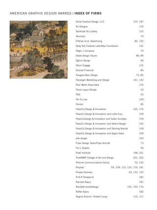 Mark Duebner Design 71
Mason Design 175
Mattel, Inc. 162, 163, 164
Max Marketing Communications 46
McDill Associates 71, 164
Mercy Hospital  Medical Center 52
Mermaid, Inc. 71, 88, 114, 115, 123, 124
Merritt Group 59, 141, 192
Merry+Valenzuela 108
Messiah College, Design As Service 185
Metropolis Branding 124, 175
MiDESign  Marketing Consultancy 124
Midland Packaging  Display 164
Millennium Marketing Solutions 77, 88, 141
Millward and Millward LLC 72
Ministry of Defence, Defence Media Centre, Singapore 98
Miskowski Design LLC 124
Mix Creative 108
mkulpdesigns 115
Modern Woodmen of America 108
Moffet Design 192
Molly Mueller 72
Moody Nolan, Graphic Design Department 93
Morgan, Lewis  Bockius LLP 94
MSA Architects 132
MTM Recognition 85
MTV Networks/LOGO's Creative 195
Murie Design Group 164
Mystic Design Company 124
National Business Furniture 72
Neoscape 108
Nesnadny + Schwartz 46, 72, 141
New England Foundry 164
New Jersey City University,
Ofﬁce of Marketing 53, 72, 73, 79, 124, 181
Nicole’s Naturals Inc. 165
AMERICAN GRAPHIC DESIGN AWARDS | INDEX OF FIRMS
2015 intro/index_Layout 1 12/2/15 3:13 PM Page 30
 