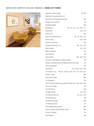 Retail Voodoo 165, 166
R F Timberlake  Company 110, 125
Rick Febre 94
RMcCullick  Associates Marketing and Design 74
ROESCHMANNdesign 53, 115
Rogue Graphic Design LLC 46, 193
RoKa Creative LLC 46
Ronnie's Design Studio 182
Rowland Creative 74
Roycroft Design 46, 53, 74, 193
RTI International 74
Rule29 Creative 94, 182
Rutgers Center for Advanced Infrastructure
and Transportation 95, 132
ruzowgraphics 47, 102, 115, 126
Rymax Marketing Services 111
SN Design 126, 166
S2 Design Group 166
Sable Design 47, 89, 126, 142
Saputo Design 166, 187
Schmitt Design Creative Partners 54
School of Advertising Art 202, 203, 204, 205
School of Visual Arts 205
Scoop NYC 142
Seaberry Design  Communications 94
Seventh Generation 166
Shabibi Creative Services 126, 142
Shook Kelley 111
Sire Advertising 59, 74, 89, 126, 143
Skeggs Design 47, 74, 86
Smith Design 167
SockEm Design 127
Spectrum Brands - Pet, Home  Garden Division 80, 167
Spectrum Marketing Companies 127
Springpoint Senior Living 89
Stan Gellman Graphic Design 47, 127, 176, 177
Stauber Design Studio 75
AMERICAN GRAPHIC DESIGN AWARDS | INDEX OF FIRMS
2015 intro/index_Layout 1 12/2/15 3:14 PM Page 34
 