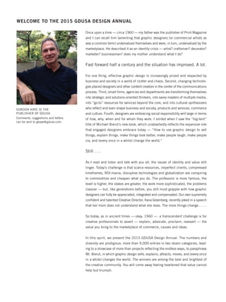 WELCOME TO THE 2015 GDUSA DESIGN ANNUAL
GORDON KAYE IS THE
PUBLISHER OF GDUSA
Comments, suggestions and letters
can be sent to gkaye@gdusa.com.
Once upon a time — circa 1960 — my father was the publisher of Print Magazine
and I can recall him lamenting that graphic designers (or commercial artists as
was a common term) undervalued themselves and were, in turn, undervalued by the
marketplace. He described it as an identity crisis — artist? craftsman? decorator?
marketer? businessman? does my mother understand what I do?
Fast forward half a century and the situation has improved. A lot.
For one thing, effective graphic design is increasingly prized and respected by
business and society in a world of clutter and chaos. Second, changing technolo-
gies placed designers and other content creators in the center of the communications
process. Third, smart ﬁrms, agencies and departments are transforming themselves
into strategic and solutions-oriented thinkers, into savvy masters of multiple media,
into “go-to” resources for services beyond the core, and into cultural synthesizers
who reﬂect and even shape business and society, products and services, commerce
and culture. Fourth, designers are embracing social responsibility writ large in terms
of how, why, when and for whom they work. I smiled when I saw the “big-tent”
title of Michael Bierut’s new book, which unabashedly reﬂects the expansive role
that engaged designers embrace today — “How to use graphic design to sell
things, explain things, make things look better, make people laugh, make people
cry, and (every once in a while) change the world.”
Still . . .
As I read and listen and talk with you all, the issues of identity and value still
linger. Today’s challenge is that scarce resources, imperfect clients, compressed
timeframes, ROI-mania, disruptive technologies and globalization are conspiring
to commoditize and cheapen what you do. The profession is more famous, the
level is higher, the stakes are greater, the work more sophisticated, the problems
classier — but, like generations before, you still must grapple with how graphic
designers can fully be appreciated, integrated and compensated. Our own supremely
conﬁdent and talented Creative Director, Ilana Greenberg, recently joked in a speech
that her mom does not understand what she does. The more things change . . . .
So today, as in ancient times — okay, 1960 — a transcendent challenge is for
creative professionals to assert — explain, advocate, proclaim, reassert — the
value you bring to the marketplace of commerce, causes and ideas.
In this spirit, we present the 2015 GDUSA Design Annual. The numbers and
diversity are prodigious: more than 9,000 entries in two dozen categories, lead-
ing to a showcase of more than projects reﬂecting the endless ways, to paraphrase
Mr. Bierut, in which graphic design sells, explains, attracts, moves, and (every once
in a while) changes the world. The winners are among the best and brightest of
the creative community. You will come away feeling heartened that value cannot
help but triumph.
Dec 2015 Pub Letter-Focus Impo_feb news play 12/2/15 12:01 PM Page 4
 