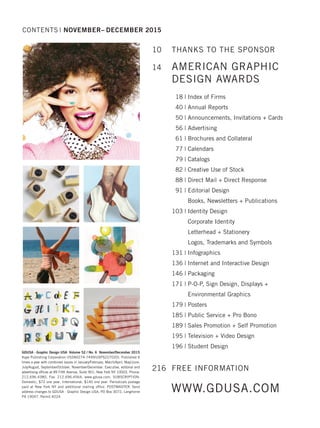 GDUSA - Graphic Design USA Volume 52 / No. 6 November/December 2015
Kaye Publishing Corporation (ISSN0274-7499/USPS227020). Published 6
times a year with combined issues in January/February, March/April, May/June,
July/August, September/October, November/December. Executive, editorial and
advertising ofﬁces at 89 Fifth Avenue, Suite 901, New York NY 10003. Phone:
212.696.4380, Fax: 212.696.4564, www.gdusa.com. SUBSCRIPTION:
Domestic, $72 one year. International, $140 one year. Periodicals postage
paid at New York NY and additional mailing ofﬁce. POSTMASTER: Send
address changes to GDUSA - Graphic Design USA, PO Box 3072, Langhorne
PA 19047. Permit #224.
10 THANKS TO THE SPONSOR
14 AMERICAN GRAPHIC
DESIGN AWARDS
18 | Index of Firms
40 | Annual Reports
50 | Announcements, Invitations + Cards
56 | Advertising
61 | Brochures and Collateral
77 | Calendars
79 | Catalogs
82 | Creative Use of Stock
88 | Direct Mail + Direct Response
91 | Editorial Design
Books, Newsletters + Publications
103 | Identity Design
Corporate Identity
Letterhead + Stationery
Logos, Trademarks and Symbols
131 | Infographics
136 | Internet and Interactive Design
146 | Packaging
171 | P-O-P, Sign Design, Displays +
Environmental Graphics
179 | Posters
185 | Public Service + Pro Bono
189 | Sales Promotion + Self Promotion
195 | Television + Video Design
196 | Student Design
216 FREE INFORMATION
CONTENTS | NOVEMBER– DECEMBER 2015
WWW.GDUSA.COM
Dec 2015 TOC Impo_SEPT 07 TOC/Staff 12/2/15 2:45 PM Page 6
 