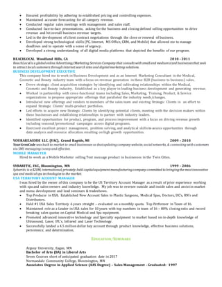 Ensured profitability by adhering to established pricing and controlling expenses.
 Maintained accurate forecasting for all category revenue.
 Conducted regular sales meetings with management and sales staff.
 Conducted face-to-face presentations, asking for the business and closing defined selling opportunities to drive
revenue and hit overall business revenue targets.
 Led in the development of client contract negotiations through the close or renewal of business.
 Developed strong technological skills (PC, Internet, MS Office, CRM, and Mobile) that allowed me to manage
deadlines and to operate with a sense of urgency.
 Developed a strong understanding of all digital media platforms that depicted the benefits of our program.
REACHLOCAL Woodland Hills, CA 2010 - 2011
ReachLocalis a globalonline Advertising/Marketing Services Company thatconsults with smalland mediumsized businessesthatseek
to attractlocal customers through internetsearch sites and digitalmarketing solutions.
BUSINESS DEVELOPMENT EXECUTIVE
This company hired me to work in Business Development and as an Internet Marketing Consultant in the Medical,
Cosmetic and Beauty industry team with a focus on revenue generation in these B2B (business to business) sales.
 Drove strategic client acquisition strategies by identifying and cultivating relationships within the Medical,
Cosmetic and Beauty industry. Established as a key player in leading business development and generating revenue.
 Worked in partnership with cross-functional teams including Sales, Marketing, Training, Product, & Service
organizations to propose appropriate offerings that paralleled the industry needs/changes.
 Introduced new offerings and vendors to members of the sales team and existing Strategic Clients in an effort to
expand Strategic Clients’ multi-product portfolios.
 Led efforts to acquire new Strategic Clients by identifying potential clients, meeting with the decision makers within
these businesses and establishing relationships to partner with industry leaders.
 Identified opportunities for product, program, and process improvement with a focus on driving revenue growth
including seasonal/promotional campaigns across digital programs.
 Exercised excellent project management, problem solving, and analytical skills to assess opportunities through
data analysis and resource allocation resulting on high growth opportunities.
YOURAREACODE LLC. (YAC), Grand Rapids, MI 2009 – 2010
YourAreaCode was builtto market to small businesses so thatupdating company website,socialnetworks, & connecting with customers
via SMS messaging is easy and effective.
MOBILE MARKETER
Hired to work as a Mobile Marketer selling Text message product in businesses in the Twin Cities.
SYBARITIC, INC., Bloomington, MN 1999 – 2006
Sybaritic is a $20M, international, privately-held capitalequipmentmanufacturingcompany committed to bringingthe mostinnovative
spa and medicalspa technologies to the market.
USA TERRITORY ACCOUNT MANAGER
I was hired by the owner of this company to be the US Territory Account Manager as a result of prior experience working
with spa and salon owners and industry knowledge. My job was to oversee outside and inside sales and assistin market
and menu development and lead seminars & tradeshows.
 Top Producer in USA. Established New Account Sales to Plastic Surgeons, Medical Spas, Doctors, DC’s, RN’s and
Distributors.
 Held #1 USA Sales Territory 6 years straight – evaluated on a monthly quota. Top Performer in Team of 16.
 Maintained role as a Leader in USA sales for 10 years with top numbers in team of 16 – 80% closing ratio and record
breaking sales quotas on Capital Medical and Spa equipment.
 Promoted advanced innovative technology and Specialty equipment to market based on in-depth knowledge of
Ultrasound, Laser, IPL’s, Infrared and Laser Technology.
 Successfully landed a 4.5 milliondollar key account through product knowledge, effective business solutions,
persistence, and determination.
EDUCATION/SEMINARS
Argosy University, Eagan, MN
Bachelor of Arts (BA) in Liberal Arts
Seven Courses short of anticipated graduation date in 2017
Normandale Community College, Bloomington, MN
Associates Degree in Applied Science (AAS Degree) – Sales Management - Graduated: 1997
 