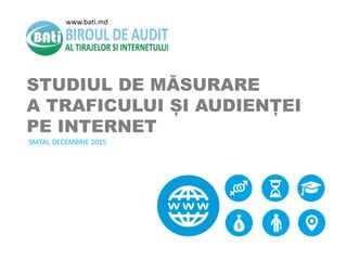 STUDIUL DE MĂSURARE
A TRAFICULUI ȘI AUDIENȚEI
PE INTERNET
SMTAI, DECEMBRIE 2015
www.bati.md
 