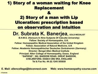 © Subrata
1) Story of a woman waiting for Knee
Replacement
&
2) Story of a man with Lip
Ulceration: prescription based
on observation and intuition
Dr. Subrata K. Banerjea, GOLD MEDALIST
B.H.M.S. (Honours In Nine Subjects Of Calcutta University)
Fellow: Society of Homoeopaths, U.K.
Fellow: Homoeopathic Medical Association of the United Kingdom
Fellow: Association of Natural Medicine, U.K
Fellow: Akademie Homoopathischer Deutscher Zentralverein (Germany)
Director: Bengal Allen Medical Institute
Principal: Allen College of Homoeopathy, Essex, England
“SAPIENS”, 382, BADDOW ROAD, GREAT BADDOW,
CHELMSFORD, ESSEX CM2 9RA, ENGLAND
Tel & Fax No. 44 (0) 1245 505859
E. Mail: allencollege@btconnect.com Web: www.homoeopathy-course.com
 