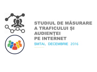 STUDIUL DE MĂSURARE
A TRAFICULUI ȘI
AUDIENȚEI
PE INTERNET
SMTAI, DECEMBRIE 2016
 