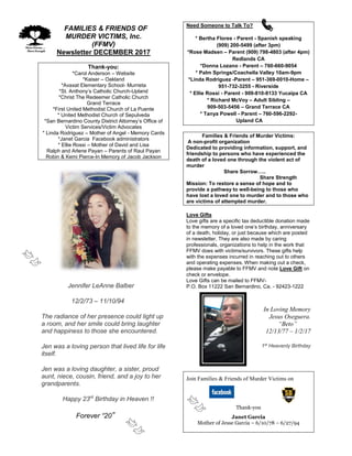 FFAMILIES & FRIENDS OF
MURDER VICTIMS, Inc.
(FFMV)
Newsletter DECEMBER 2017
Thank-you:
*Carol Anderson – Website
*Kaiser – Oakland
*Avaxat Elementary School- Murrieta
*St. Anthony’s Catholic Church-Upland
*Christ The Redeemer Catholic Church
Grand Terrace
*First United Methodist Church of La Puente
* United Methodist Church of Sepulveda
*San Bernardino County District Attorney’s Office of
Victim Services/Victim Advocates
* Linda Rodriguez – Mother of Angel - Memory Cards
*Janet Garcia Facebook administrators
* Ellie Rossi – Mother of David and Lisa
Ralph and Arlene Payan – Parents of Raul Payan
Robin & Kemi Pierce-In Memory of Jacob Jackson
Jennifer LeAnne Balber
12/2/73 – 11/10/94
The radiance of her presence could light up
a room, and her smile could bring laughter
and happiness to those she encountered.
Jen was a loving person that lived life for life
itself.
Jen was a loving daughter, a sister, proud
aunt, niece, cousin, friend, and a joy to her
grandparents.
Happy 23rd
Birthday in Heaven !!
Forever “20”
Need Someone to Talk To?
* Bertha Flores - Parent - Spanish speaking
(909) 200-5499 (after 3pm)
*Rose Madsen – Parent (909) 798-4803 (after 4pm)
Redlands CA
*Donna Lozano - Parent – 760-660-9054
* Palm Springs/Coachella Valley 10am-9pm
*Linda Rodriguez -Parent – 951-369-0010-Home –
951-732-3255 - Riverside
* Ellie Rossi - Parent - 909-810-8133 Yucaipa CA
* Richard McVoy – Adult Sibling –
909-503-5456 – Grand Terrace CA
* Tanya Powell - Parent – 760-596-2292-
Upland CA
Families & Friends of Murder Victims:
A non-profit organization
Dedicated to providing information, support, and
friendship to persons who have experienced the
death of a loved one through the violent act of
murder
Share Sorrow…..
Share Strength
Mission: To restore a sense of hope and to
provide a pathway to well-being to those who
have lost a loved one to murder and to those who
are victims of attempted murder.
Love Gifts
Love gifts are a specific tax deductible donation made
to the memory of a loved one’s birthday, anniversary
of a death, holiday, or just because which are posted
in newsletter. They are also made by caring
professionals, organizations to help in the work that
FFMV does with victims/survivors. These gifts help
with the expenses incurred in reaching out to others
and operating expenses. When making out a check,
please make payable to FFMV and note Love Gift on
check or envelope.
Love Gifts can be mailed to FFMV-
P.O. Box 11222 San Bernardino, Ca. - 92423-1222
In Loving Memory
Jesus Oseguera.
“Beto”
12/13/77 – 1/2/17
1st
Heavenly Birthday
Join Families & Friends of Murder Victims on
Thank-you
Janet Garcia
Mother of Jesse Garcia – 6/10/78 – 6/27/94
 