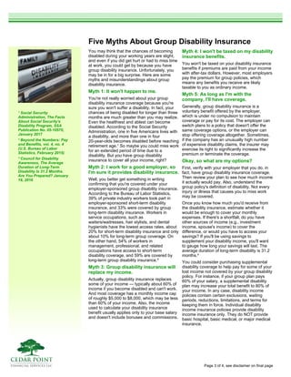 Five Myths About Group Disability Insurance
You may think that the chances of becoming
disabled during your working years are slight,
and even if you did get hurt or had to miss time
at work, you could get by because you have
group disability insurance. Unfortunately, you
may be in for a big surprise. Here are some
myths and misunderstandings about group
disability insurance.
Myth 1: It won't happen to me.
You're not really worried about your group
disability insurance coverage because you're
sure you won't suffer a disability. In fact, your
chances of being disabled for longer than three
months are much greater than you may realize.
Even the healthiest and ablest can become
disabled. According to the Social Security
Administration, one in five Americans lives with
a disability, and more than one in four
20-year-olds becomes disabled before reaching
retirement age.¹ So maybe you could miss work
for an extended period of time due to a
disability. But you have group disability
insurance to cover all your income, right?
Myth 2: I work for a good employer, so
I'm sure it provides disability insurance.
Well, you better get something in writing
confirming that you're covered under your
employer-sponsored group disability insurance.
According to the Bureau of Labor Statistics,
39% of private industry workers took part in
employer-sponsored short-term disability
insurance, and 33% were covered by group
long-term disability insurance. Workers in
service occupations, such as
waiters/waitresses, hair stylists, and dental
hygienists have the lowest access rates, about
20% for short-term disability insurance and only
about 10% for long-term group coverage. On
the other hand, 54% of workers in
management, professional, and related
occupations have access to short-term
disability coverage, and 59% are covered by
long-term group disability insurance.²
Myth 3: Group disability insurance will
replace my income.
Actually, group disability insurance replaces
some of your income — typically about 60% of
income if you become disabled and can't work.
And most coverage has a monthly income cap
of roughly $5,000 to $8,000, which may be less
than 60% of your income. Also, the income
used to calculate your disability insurance
benefit usually applies only to your base salary
and doesn't include bonuses and commissions.
Myth 4: I won't be taxed on my disability
insurance benefits.
You won't be taxed on your disability insurance
benefits if premiums are paid from your income
with after-tax dollars. However, most employers
pay the premium for group policies, which
means any benefits you receive are likely
taxable to you as ordinary income.
Myth 5: As long as I'm with the
company, I'll have coverage.
Generally, group disability insurance is a
voluntary benefit offered by the employer,
which is under no compulsion to maintain
coverage or pay for its cost. The employer can
switch plans to a policy that doesn't offer the
same coverage options, or the employer can
stop offering coverage altogether. Sometimes,
if the company has an unusually high number
of expensive disability claims, the insurer may
exercise its right to significantly increase the
premium or terminate the coverage.
Okay, so what are my options?
First, verify with your employer that you do, in
fact, have group disability insurance coverage.
Then review your plan to see how much income
it actually would pay. Also, understand the
group policy's definition of disability. Not every
injury or illness that causes you to miss work
may be covered.
Once you know how much you'd receive from
the disability insurance, estimate whether it
would be enough to cover your monthly
expenses. If there's a shortfall, do you have
other sources of income (e.g., investment
income, spouse's income) to cover the
difference, or would you have to access your
savings? If you'll be using savings to
supplement your disability income, you'll want
to gauge how long your savings will last. The
average duration of long-term disability is 31.2
months.³
You could consider purchasing supplemental
disability coverage to help pay for some of your
lost income not covered by your group disability
policy. For instance, if your group plan pays
60% of your salary, a supplemental disability
plan may increase your total benefit to 80% of
your income. In any case, disability income
policies contain certain exclusions, waiting
periods, reductions, limitations, and terms for
keeping them in force. Individual disability
income insurance policies provide disability
income insurance only. They do NOT provide
basic hospital, basic medical, or major medical
insurance.
¹ Social Security
Administration, The Facts
About Social Security's
Disability Program, SSA
Publication No. 05-10570,
January 2017
² Beyond the Numbers: Pay
and Benefits, vol. 4, no. 4
(U.S. Bureau of Labor
Statistics, February 2015)
³ Council for Disability
Awareness, The Average
Duration of Long-Term
Disability Is 31.2 Months.
Are You Prepared? January
18, 2016
Page 3 of 4, see disclaimer on final page
 