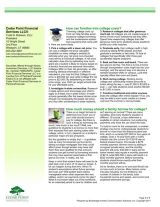 Cedar Point Financial
Services LLC®
Todd N. Robison, CLU
President
10 Wright Street
2nd Floor
Westport, CT 06880
203-222-4951
todd.robison@cedarpointfinancial.com
www.cedarpointfinancial.com
Prepared by Broadridge Investor Communication Solutions, Inc. Copyright 2017
Securities offered through Kestra
Investment Services, LLC (Kestra
IS), member FINRA/SIPC. Cedar
Point Financial Services LLC is a
member firm of PartnersFinancial.
Kestra IS is not affiliated with
Cedar Point Financial Services or
PartnersFinancial.
How much money should a family borrow for college?
There is no magic formula to
determine how much you or
your child should borrow to
pay for college. But there is
such a thing as borrowing too
much. How much is too much? Well, one
guideline for students is to borrow no more than
their expected first-year starting salary after
college, which, in turn, depends on a student's
particular major and job prospects.
But this guideline is simply that — a guideline.
Just as many homeowners got burned by
taking out larger mortgages than they could
afford (even though lenders may have told
them they were qualified for that amount),
students can get burned by borrowing amounts
that may have seemed reasonable at first
glance but now, in reality, are not.
Keep in mind that student loans will need to be
paid back over a term of 10 years or longer. A
lot can happen during that time. What if a
student's assumptions about future earnings
don't pan out? Will student loans still be
manageable when other expenses like rent,
utilities, and/or car payments come into play?
What if a borrower steps out of the workforce
for an extended period to care for children and
isn't earning an income? There are many
variables, and every student's situation is
different. Of course, a loan deferment is
available in certain situations, but postponing
payments only kicks the can down the road.
To build in room for the unexpected, a smarter
strategy may be for undergraduate students to
borrow no more than the federal student loan
limit, which is currently $27,000 for four years of
college. Over a 10-year term with a 4.45%
interest rate (the current 2017/2018 rate on
federal student loans), this equals a $279
monthly payment. Borrow more by adding in
co-signed private loans, and the monthly
payment will jump: $40,000 in loans (at the
same interest rate) equals a monthly payment
of $414, while $60,000 in loans will result in a
$620 monthly payment. Before borrowing,
students should know exactly what their
monthly payment will be.
As for families, there is no one-size-fits-all rule
on how much to borrow. Many factors come
into play including, but not limited to, the
number of children in the family, total
household income and assets, and current and
projected retirement savings.
How can families trim college costs?
Trimming college costs up
front can help families avoid
excessive college borrowing
and the burdensome student
loan payments that come with
it. Here are some ideas.
1. Pick a college with a lower net price. You
can use a college's net price calculator
(available on every college's website) to
estimate what your net price (out-of-pocket
cost) will be at individual colleges. A net price
calculator does this by estimating how much
grant aid a student is likely to receive based on
a family's financial and personal information.
Colleges differ on their aid generosity, so after
entering identical information in different
calculators, you may find that College A's net
price is $35,000 per year while College B's net
price is $22,000. By establishing an ideal net
price range, your child can target schools that
hit your affordable zone.
2. Investigate in-state universities. Research
in-state options and encourage your child to
apply to at least one in-state school. In-state
schools generally offer the lowest sticker price
(though not necessarily the lowest net price)
and may offer scholarships to state residents.
3. Research colleges that offer generous
merit aid. All colleges are not created equal in
terms of how much institutional aid they offer.
Spend time researching colleges that offer
generous merit aid to students whose academic
profile your child matches.
4. Graduate early. Earn college credit in high
school by taking AP/IB classes and then
graduate a semester or two early. Or look at
colleges that specifically offer three-year
accelerated degree programs.
5. Seek out free room and board. There are
two ways to do this: The first is to live at home
(though transportation costs might eat into your
savings), and the second way is to become a
resident assistant (RA) on campus, a job that
typically offers free room and board.
6. Work during college. Working during
college and contributing modest amounts to
tuition along the way — say $1,500 to $3,000 a
year — can help students avoid another $6,000
to $12,000 in loans.
7. Combine traditional and online courses.
Does the college offer online classes? If so, you
may be able to earn some credits at a lower
cost over the summer or during breaks.
Page 4 of 4
 